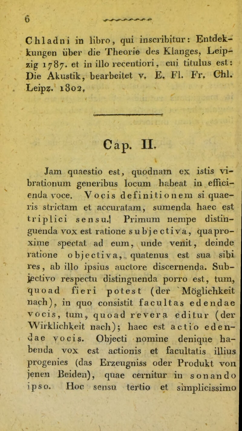 Chladni in libro, qui inscribitur: Entdek- kungen iiber die Theorie des Klanges, Leip- zig 1787. et in illo recentiori, cui titulus est: Die Akustik, bearbeitet v. E. Fl. Fr. Chl. Leipz. 1802, Cap. II. Jam quaestio est, quodnara ex istis vi- brationum generibus locum h&beat in effici- enda voce. Vocis definitionem si quae- ris strictam et accuratara, suraenda haec est triplici sensu.J Primura nempe distih- guenda vox est ratione subjectiva, quapro- xime spectat ad eum, unde venit, deinde ratione objectiva, quatenus est sua sibi res, ab illo ipsius auctore discernenda. Sub- jectivo respectu distinguenda porro est, tum, quoad fieri potest (der * Mbglichkeit nach), in quo consistit facultas edendae vocis, tum? quoad revera editur (der Wirklichkeit nach); haec est actio eden- dae vocis. Objecti nomine denique ha- beuda vox est actionis et facultatis illius progenies (das Erzeugniss oder Produkt von jenen Beiden), quae cernitur in sonando ipso. Hoc sensu tertio et simplicissimo