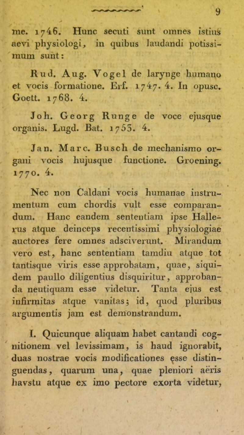 me. 1746. Hunc secuti sunt omnes istius aevi physiologi, in quibus Jaudandi potissi- muni sunt: Rud. Aug. Vogel de larynge humano et vocis formatione. Erf. 17^7. 4. In opusc. Goett. 1768. 4. Joh. Georg Runge de voce ejusque organis. Lugd. Bat. 1755. 4. Jan. Marc. Busch de mechanismo or- gani vocis hujusque functione. Groening. 1770. 4. Nec non Caldani vocis humanae instru- mentum cum chordis vult esse comparan- dum. Hanc eandem sententiam ipse Halle- rus atque deinceps recentissimi physiologiae auctores fere omnes adsciverunt. Mirandum vero est, hanc sententiam tamdiu atque tot tantisque viris esse approbalam, quae, siqui- dem paullo diligentius disquiritur, approban- da neutiquam esse vidctur. Tanta ejus est infirmitas atque vanilas; id, quod pluribus argumentis jam est demonstrandum. I. Quicunque aliquam habet cantandi cog- nitionem vel levissimam, is haud ignorabit, duas nostrae vocis modificationes esse distin- guendas, quarum una, quae pleniori aeris havstu atque ex imo pectore exorta videtur,