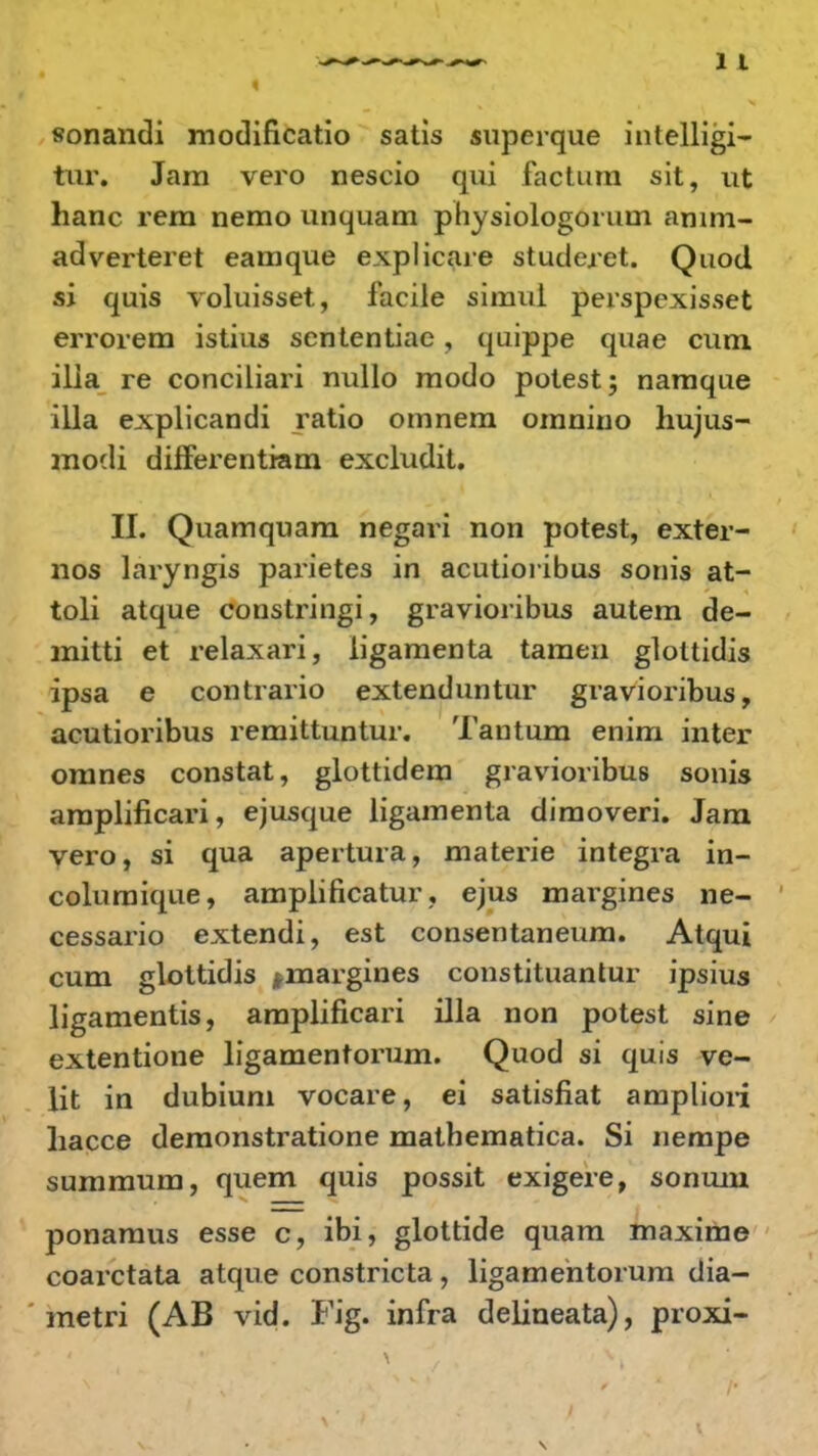 sonandi modificatio satis superque intelligi- tur. Jam vero nescio qui factnm sit, ut hanc rem nemo unquam physiologorum amm- adverteret eamque explicare studeret. Quod si quis voluisset, facile simui perspexisset errorem istius sententiac, quippe quae cutn ilia re conciliari nullo modo potest; namque illa explicandi ratio omnem omnino hujus- modi diiferentiam excludit. II. Quamquam negari non potest, exter- nos laryngis parietes in acutioribus sonis at- toli atque constringi, gravioribus autem de- mitti et relaxari, ligamenta tamen glottidis ipsa e contrario extenduntur gravioribus, acutioribus remittuntur. Tantum enim inter omnes constat, glottidem gravioribus sonis araplificari, ejusque ligamenta diraoveri. Jam vero, si qua apertura, materie integra in- coluraique, amplificatur, ejus margines ne- cessario extendi, est consentaneum. Atqui cum glottidis finargines constituantur ipsius ligamentis, amplificari illa non potest sine extentione ligamentorum. Quod si quis ve- lit in dubium vocare, ei satisfiat ampliori hacce deraonstratione mathematica. Si nempe summum, quem quis possit exigere, sonum ponamus esse c, ibi, glottide quam maxime coarctata atque constricta, ligamentorum dia- metri (AB vid. Fig. infra delineata), proxi-