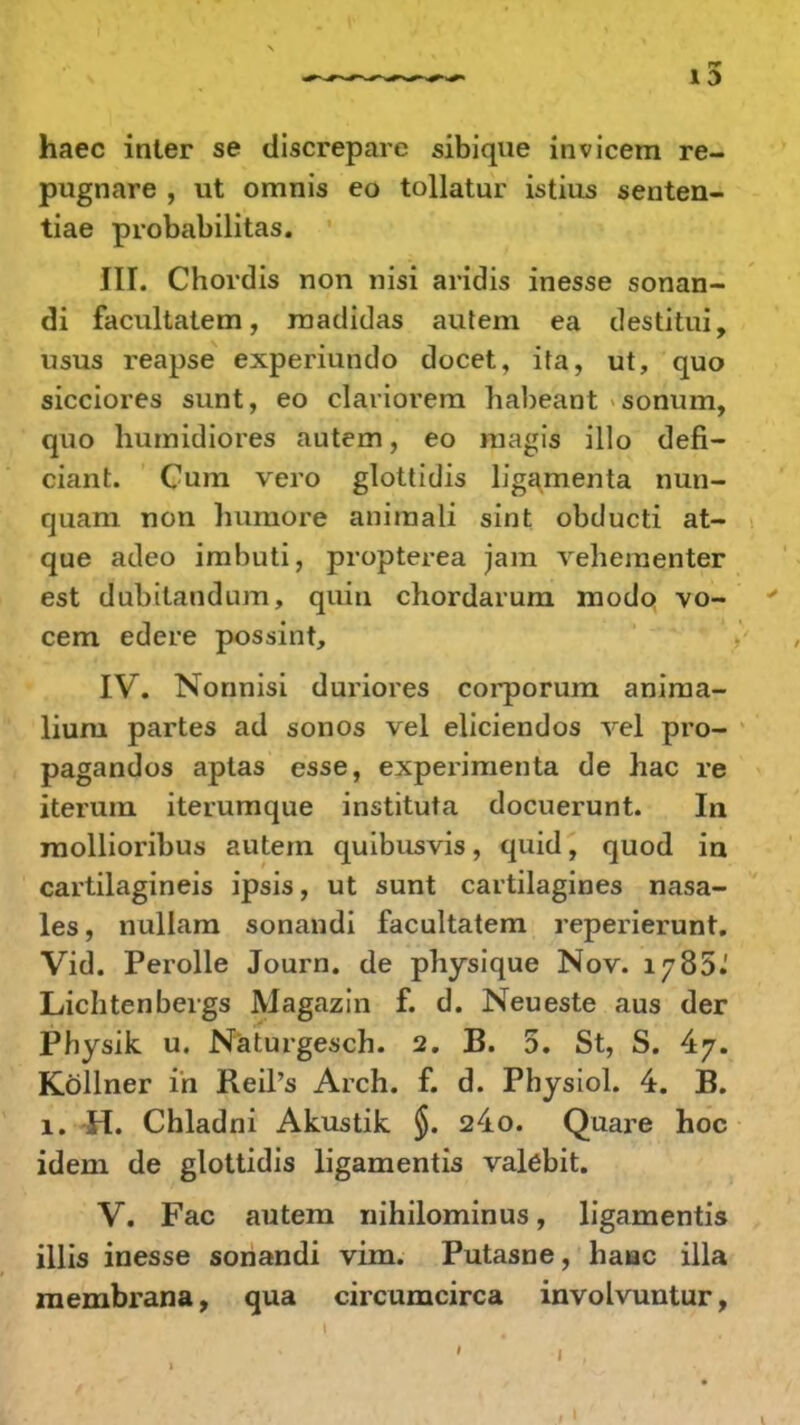 haec inter se discrepare sibique invicem re- pugnare , ut omnis eo tollatur istius senten- tiae probabilitas. JII. Chordis non nisi aridis inesse sonan- di facultatem, madidas autem ea destitui, usus reapse experiundo docet, ita, ut, quo sicciores sunt, eo clariorem habeant sonum, quo humidiores autem, eo magis illo defi- ciant. Cum vero glottidis ligamenta nun- quam non humore animali sint obducti at- que adeo imbuti, propterea jam vehementer est dubitaudum, quin chordarum modo vo- cem edere possint, IV. Nonnisi duriores corporum anima- liuru partes ad sonos vel eliciendos vel pro- pagandos aptas esse, experimenta de hac re iterum iterumque instituta docuerunt. In mollioribus autem quibusvis, quid, quod in cartilagineis ipsis, ut sunt cartilagines nasa- les, nullam sonandi facultatem reperierunt. Vid. Perolle Journ. de physique Nov. 1785.' Lichtenbergs Magazin f. d. Neueste aus der Physik u. Naturgesch. 2. B. 5. St, S. Kollner in Reil's Arch. f. d. Physiol. 4. B. 1. H. Chladni Akustik §. 24o. Quare hoc idem de glottidis ligamentis valebit. V. Fac autem nihilominus, ligamentis illis inesse sonandi vim. Putasne, haiac illa membrana, qua circumcirca involvuntur,