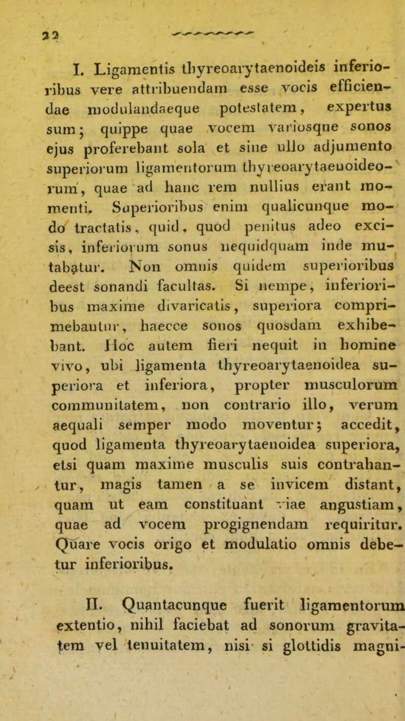 32 I. Ligamentis tbyreoarytaenoideis inferio- ribus vere attribuendam esse vocis efficien- dae modulandaeque potestatem, expertus sum; quippe quae vocem variosque sonos ejus proferebant sola et siue ullo adjumento superiorum ligamentorum thyieoarytaeuoideo- ruiri, quae ad hanc rem nullius erant mo- menti. Superioribus enim qualicunque mo- do tractatis, quid, quod penitus adeo exci- sis, inferiorum sonus nequidquam inde mu- tabatur. Non omuis quidcm superioribus deest sonandi facultas. Si nempe, inferiori- bus maxime divaricatis, superiora compri- mebautur, haecce sonos quosdam exhibe- bant. Iloc autem fieri nequit in bomine vivo, ubi ligamenta thyreoarytaenoidea su- periora et inferiora, propter musculorum communilatem, non contrario illo, verum aequali semper modo moventur; accedit, quod ligamenta thyreoarytaenoidea superiora, etsi quam maxime musculis suis contrahan- tur, magis tamen a se invicem distant, quam ut eam constituant viae angustiam, quae ad vocem progignendam requiritur. Quare vocis origo et modulatio omnis debe- tur inferioribus. II. Quantacunque fuerit ligamentorum extentio, nihil faciebat ad sonorum gravita- tem vel tenuitatem, nisi si glottidis magni-