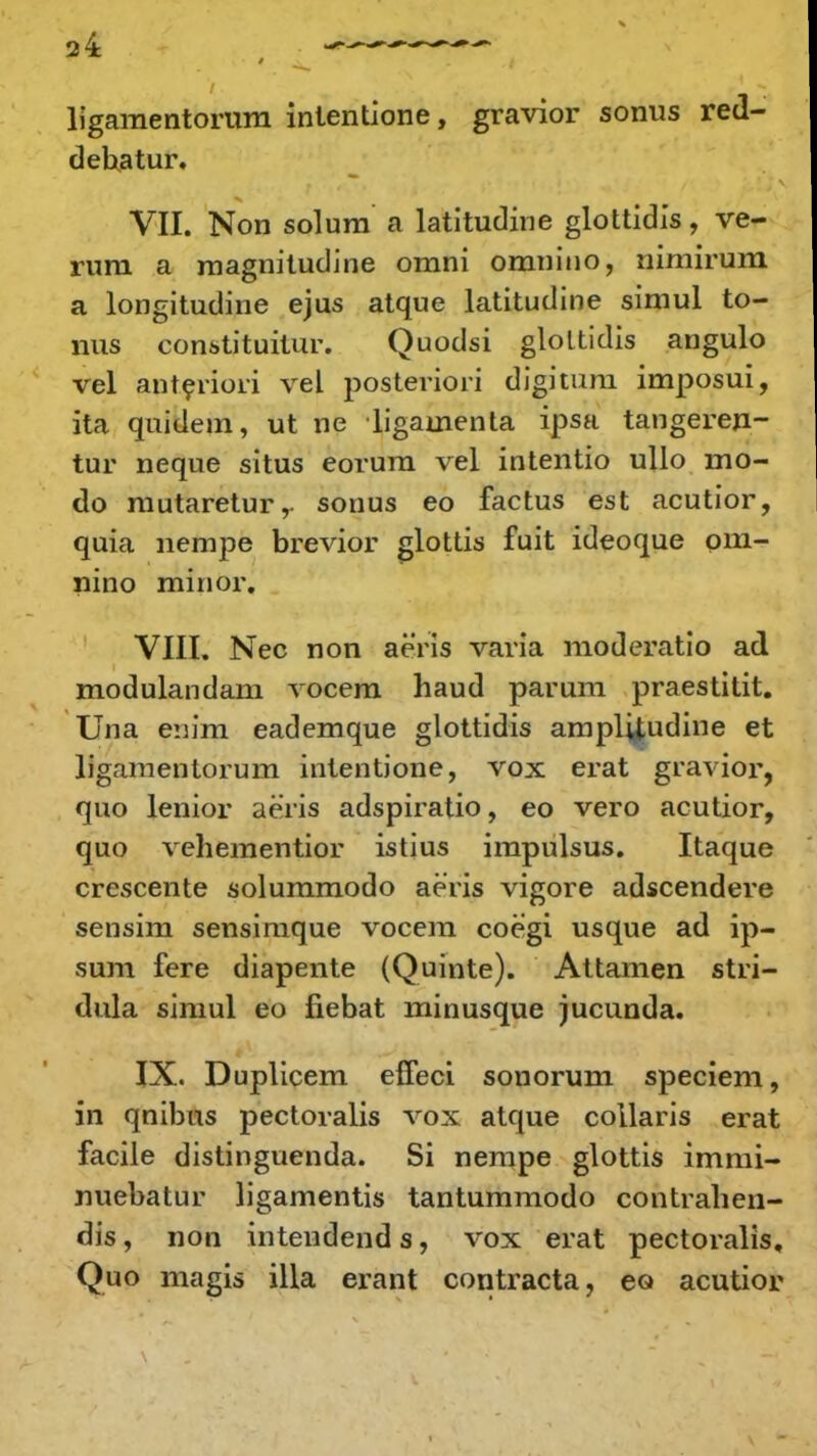 ligamentorura inientione, gravior sonus red- dehatur. VII. Non solum a latitudine glottidis, ve- rura a raagnitudine ornni omnino, nimirura a longitudine ejus atque latitudine simul to- nus constituitur. Quodsi gloltidis angulo vel anteriori vel posteriori digitura imposui, ita quidem, ut ne ligamenla ipsa tangeren- tur neque situs eorum vel intentio ullo mo- do mutaretur,- sonus eo factus est acutior, quia nempe brevior glottis fuit ideoque om- nino minor. VIII. Nec non aeris varia moderatio ad modulandam vocem haud parum praestitit. Una enim eademque glottidis ampHjudine et ligamentorum intentione, vox erat gravior, quo lenior aeris adspiratio, eo vero acutior, quo vehementior istius impulsus. Itaque crescente soluramodo aeris vigore adscendere sensim sensimque vocem coegi usque ad ip- sum fere diapente (Quinte). Attamen stri- dula simul eo fiebat minusque jucunda. IX. Duplicem effeci sonorum speciera, in qnibus pectoralis vox atque collaris erat facile distinguenda. Si nempe glottis immi- nuebatur ligamentis tantummodo contrahen- dis, non intendend s, vox erat pectoralis, Quo magis illa erant contracta, eo acutior