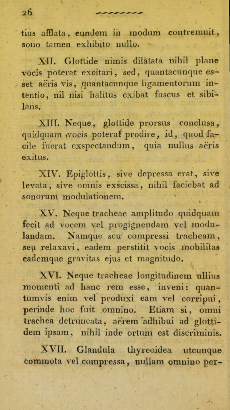 ^6 tius afflata, eundem in modum contremuit, sono tamcn exhibito nullo. XII. Glottide nimis dilatata nibil plane vocis poterat excitari, sed, quantacunque es- set aeris vis, quantacunque ligamentorum in- tentio, nil nisi halitus exibat fuscus et sibi- lans. XIII. Neque, glottide prorsus conclusa, quidquam yvocis poteraff prodire, id , quod fa- ci!o fuerat exspectandum, quia nullus aeris exitus. XIV. Epiglottis, sive depressa erat, sive levata, sive omnis exscissa, nihil faciebat ad sonorum modulationem. XV. Neque traclieae amplitudo quidquam fecit ad vocern vel progignendam vel modu- landam. Namque seu compressi traclieam, seu relaxavi, eadem perstitit vocis mobilitas eademque gravitas ejus et magnitudo. XVI. Neque tracheae longitudinem ullius momenti ad hanc rem esse, inveni: quan- tumvis enim vel produxi eam vel corripui, perinde hoc fuit omnino. Etiam si, omui trachea detruncata, aerem 'adhibui ad glotti- dem ipsam, nihil inde ortum est discriminis. XVII. Glandula thyreoidea utcunque commota vel compressa, nullam omnino per-