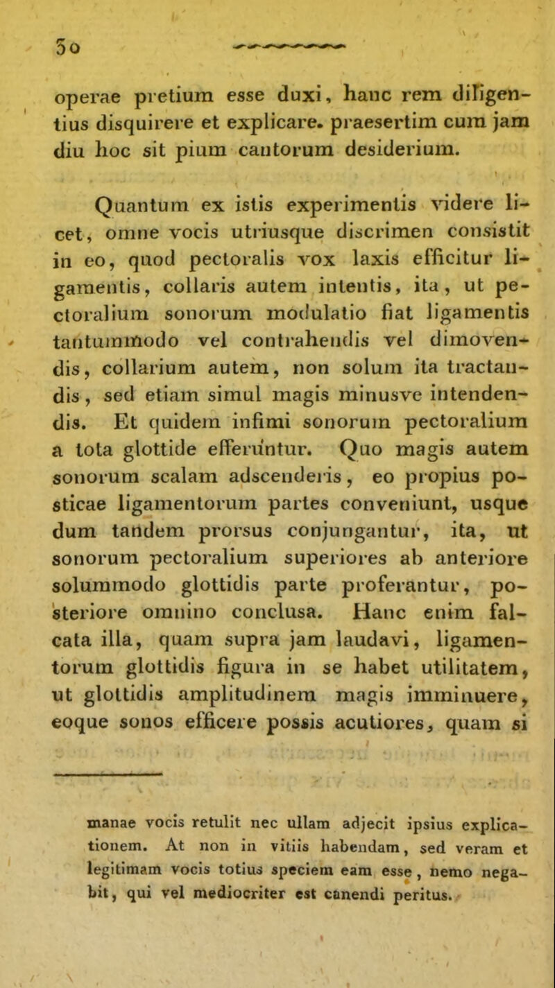 operae pretium esse duxi, hanc rem diligen- tius disquirere et explicare. praesertim cum jam diu lioc sit pium cautorum desiderium. Quantum ex istis experimentis videre li- cet, omne vocis utriusque discrimen consistit in eo, quod pectoralis vox laxis efficitur li- gamentis, collaris autem intentis, ita, ut pe- ctoralium sonorum modulatio fiat Jigamentis tautummodo vel contraheudis vel dimoven- dis, collarium autem, non solum ita tractau- dis, sed etiam simul magis minusve intenden- dis. Et quidem infimi sonorum pectoralium a tota glottide efferuntur. Quo magis autem sonorum scalam adscenderis, eo propius po- sticae ligamentorum partes conveniunt, usque dum tandem prorsus conjungantur, ita, ut sonorum pectoralium superiores ab anteriore solummodo glottidis parte proferantur, po- steriore omnino conclusa. Hanc entm fal- cata illa, quam supra jam laudavi, ligamen- torum glottidis figura in se habet utilitatem, ut glottidis amplitudinem magis imminuere, eoque sonos efficeie possis acutiores, quam si manae vocis retulit nec ullam adjecit ipsius explica- tionem. At non in vitiis habendam, sed veram et legitimam vocis totius speciem eam esse, nemo nega- bit, qui vel mediocriter est canendi peritus.