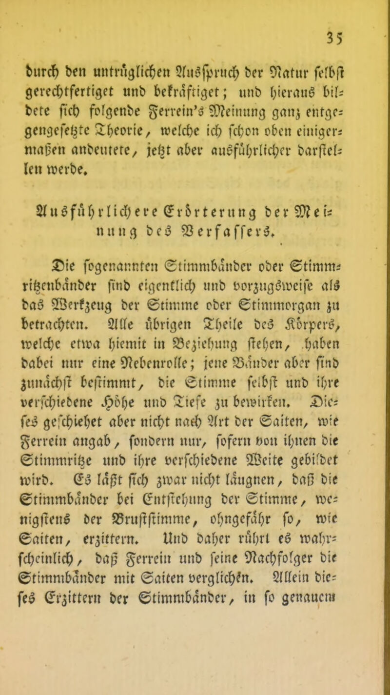 burcr) ben untrficjlic&et! 3fo3fprud& ber 97otttr felbft cjeredHfertiget unb httrdftigetj unb &ierau5 6if< bete ftct) fofgenbe gertefn'* 5Q?einttncj gonj etitrjc- gengefefete ^fjeorie, wefcpe idf) fcfcon oben eintger* ntageh anbeuterc/ \cin aber auafu(;rlicl;cr barftck Ien werbe» 21 u 3 f u (; r I i d) e r e £ r 6 r t e r tt u cj b e r e tttttta, bc3 93erfaffer3, £5ie focjenannten «Stimmbdnbcr ober <2timm* rikcttbdttber ftnb ci.qcntlicf; ttnb borjurjSweife afd bad SBerfjetta. ber ©timme cber «Stimmorcjan $tt betracr)tcu. 3Jf(e ubricjen £bei(e bc3 $orper£, roelcfye etiva fjiemit iu 23ejiel»ma, ftefjett/ fyaben babei uttr eine Sftebenroffe; jcue 33dnber abcr ftnb $undcr)|t bcfrimmt, bie ^timme felfcfl unb iljre »erfdf)tfcene Sfoljc unb &tefe jw betBtrfe», £>ic; fes? cjefc^ie(;et aber uicr)t nacfo 3frt ber ©aiten, volt ^errctn oncjab / fonbern mir, fofcrn &o» i(;tten bie ©timmrifte unb ifjrc t>erfcf;iebene S&eite cjebUbct roirb. @$ Ia|5t ftef; ^tvar uict)t laugnett/ ba0 bie ©tintmbonbcr bei Gnt|tel;uncj ber^timme/ roc; tticjjtett^ oer 95ru|tftimme, of;ncjcfaf;r fo, n»e ©aitett/ er$ttter». Uttb baf;er nibrt e*3 roaf;r= fd;cinlict), bap gftrefn unb feine SRacfyfofcjer bie ©timmbdnber mit Saiten oergficfyett. 2(ffein tic- fe$ C^ittern ber ©timmbdnber/ trt fo cjeuaueut