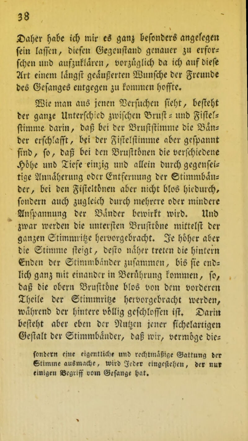 £)af)er f)a&e »cf) mir c$ gdtt^ befonberg rtitgcfcgctt fein faffcn, btcfen ©ea,cnftanb cjenauer $u erfor* fcfyen unb aufoxMmx, borjurjlicf) ba io) auf biefe 2Crt cincm Idngft gedufjerren SBunfcfye bcr Sreunbe be6 ©efana,e$ eutcjecjen 311 fontmen fyoffte, 23ie man atty jcnen SScrfudfocn fteljt, beftefjt bcr cjanje Untcrfcl;lcb $tt)tfc§e« Q5ruft = unb giflefs jtintnte barin, ba£ bei ber 23ruftfttmme bic 23dns ber erfcfylafft, bei bcr $i|te(ftimme aber cjefyannt ftnb, fo, baf? bei fccn 23ruftt5nen bie t>crfc^icfc>ene 4?&I)e unb £iefe cin^ig unb alfcin burdr; a,ea,enfeiz tige 2Innaf)eruucj obcr Sntfcrmmcj ber ©timmbaus ber, bei bcn ^iftelt6nen aber ntcr;t blot? f)icburcf), fonbcrn andr) suajeicf) bttrcf; ntefyrcre ober minbcre Sfnfpamwncj ber 23dnber bewirft tt>irb. Uub jtvar rcerben bic tmterften 23ruftt6ne mittelft ber gan$en <3'timmii£e l)eri>orcjebra$t. 3c I)oI)cr aoer bie ©timmc fteigt, befro ndfjer tretctt bie f)inrern Cnben ber ©timmbdnber jufammen, bi6 ftc enbs Iid) cjanj mit ciuanbcr in 23eriU)runcj Fommen, fo, ba§ bie obcrn S3ruftt6ne b(o3 &on bcm twberen &f)cile bcr ©timmrifce fyeiborcjebracfjt werben, njdfyrenb bcr Ijmtere ttollicj gefcfjloffen tfrt ©aritt befteljt aber cben bcr Ohi&cu jtcncr ftcfjefartigcn ©effaft ber ©rimmbdnber, oafj voit, bermbgc bies fonbcrn eitie eiacnttidje uno redmnSfjtge ©attung fccr ©timme au$mad)e, v»irb ijcfcer cingcflcf;en, feer nur einiflen JBcaviff eom ©efanae l)at.