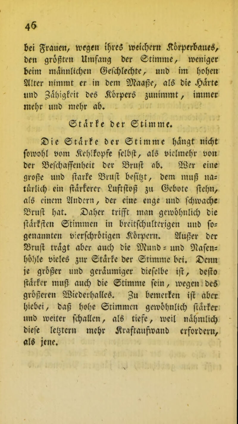 fcei ^ratten, voecjen tfjreS n>eicr)crn .StorperoaueS, ben gro0tctt Umfang ber <Stimme, roettiger beim mdnnltc&en @efef)Iecf;te, nub im fafjm 5I!ter nimmt er in bent ffiaafie, aI6 bie #drte itnb ^dljicjfcit be6 $&rper£ guuimmt, imtner mel;r unb me()r ab. (Stdrfe ber ©tintme» £)ie ©tdrfe ber <5tintme bdttcjt nidjt foroo()( t>om $e()!fo}>fe felbfl, a(3 DtcImefjV oon ber 23cfcl)affen()eit ber S3rttft ab. 23er eiue jjrofe unb ftarfe SBrttft beft^t, bem mtt^ tta* turlict? ein jtdrfcrer £uftftoj? $u ©cbotc fte(m, aB cittcm 2(ubcrn, ber cittc enge ttnb fd)roacf;e 23rtt|t (;at. £)a()er trifft man cjcro&bnlicf) bic (idrfjtctt ©timmen itt brcitfcr)u(tcricjett uub fo= gettantitett i>:erfcf;r&ticjen $&rpcrn. 2Itt£er ber SBruft trdgt abcr attcf; bic SJtunb; unb ^afctts I)&?)Ie t>iclc6 gur <©tdrfc ber ©ttmmc bci. Dcttn je gr&per unb gerdumtger biefelbe ifr, befto jtdifcr mttfl attcf; bic ©timme fein, roecjen beS gr&fleren £Bicber()alIc6\ «3u bemerfen tjt abcr l;tebei, bafj (>cfjc ©timmcn cjero&bnlicf) ftdrfer ttnb roetfer fdt)aUen, aI6 tiefe, vocil nd()mltcf) biefe lefetcrn mc&r ^raftmtfwano crforbcrn, «1$ jeue.