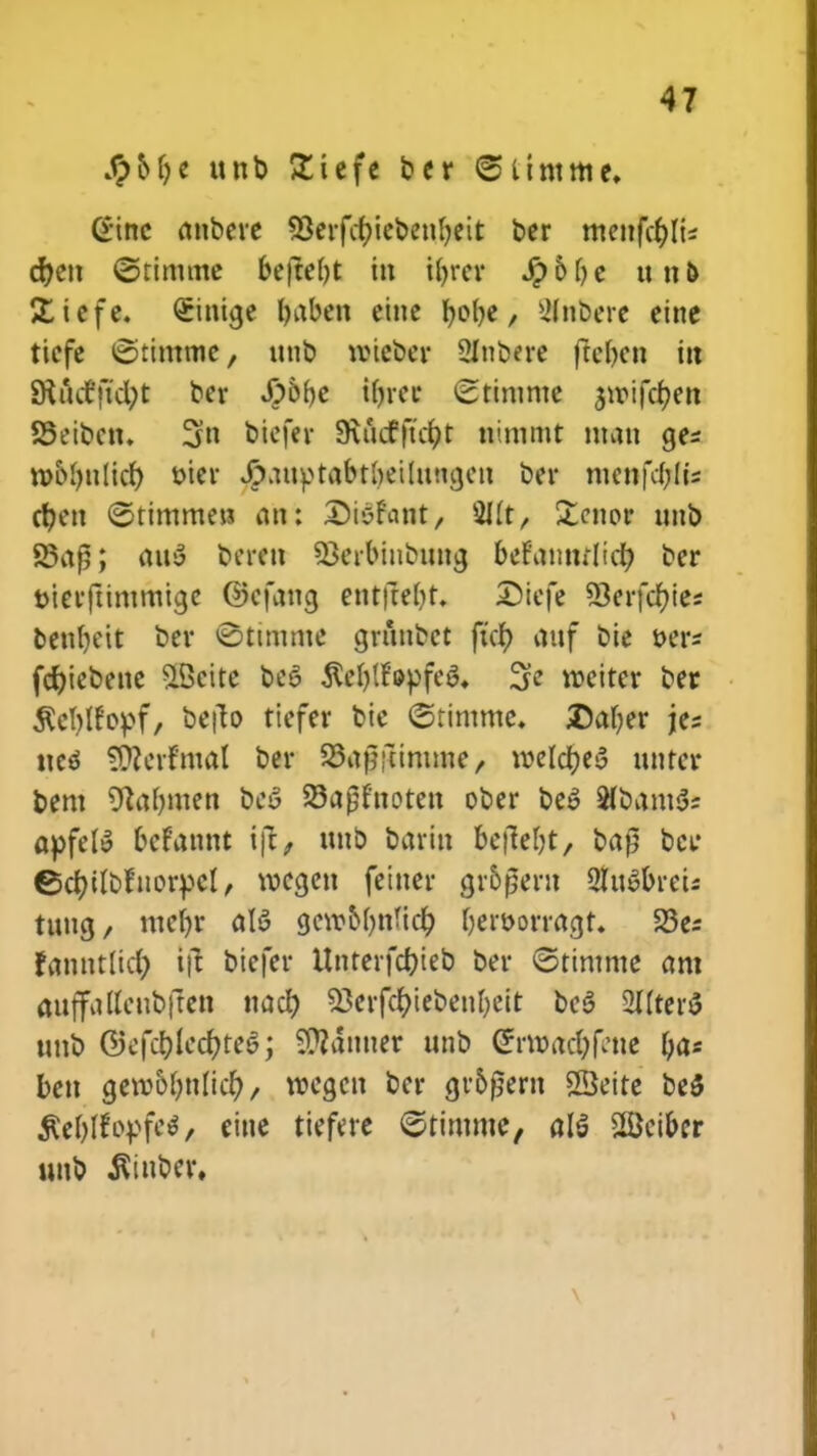 Spbfyt unb £iefe ber <5limmc, Ginc anbere 9Seifc&iebenf)eit ber menfcf)Iis cr)en ©timme befte()t in ifyrer tyblje unfc £icfe. Sinicje baben eine fyobe, 2Inbere eine ticfe tStimme, nnb tvtcber 2lnbere ftebcn in SKuct'ft'd;t ber #of)e ir)rec ^timnte ^roifdjen SSeibcn. 3n biefer 9\ucfftctpt mmmt ntatt gcs rool)tt(icr) oier Jrpauptabtbeilitngcn btt menfc()(is cfyen ©timmew an; Sisfant, 2IIt, Stenoi unb S3a£; atty beren Skrbiubuna, befamulicf) bcr Dicrftimmtgc ©cfang ent|te()t. £>iefe 33erfcf)ies bcnbcit ber <Stimme grihtoct ficf) anf bie oer* fcfjiebenc $Bcite beo $eI)lf'epfeo\ 3e roeiter bet $d)ffopf, befto tiefcr bie ©timme. Daber jes ttcs SOlerfma! ber SBajwimme, roeldfoeS nntcr bent 9Ja()nten bcS SSajjfnoten ober bco SfbamSs apfef» bcfannt Ift, ttnb barin bcfiebt, bafj bcir ©ctyilbfuorpcl, vocgen fetner gr5peru 2lu»breis tung/ mcf)r ctB ge»oI)ttfic& beroorragt. 23es fanntlicf) ij! biefcr Unterfc&ieb ber ©timnte am aiiffadcnbften nacf) 53crfcr;icbenl)cit beS 2llter$ ttnb ®ef<#le$te$j Sttanner unb CS?rt»ac$fettf ya* beu geroofmlicr), rocgcn bcr gr&fjern SSeite be$ $eI)Ifopfc$, cine ticfere ©rimmc, al§ 2Bciber unb ^iubcr,