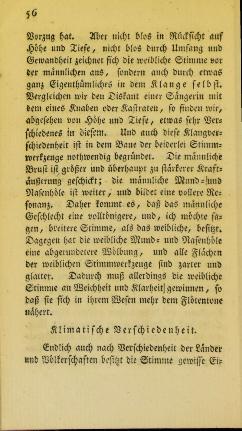 50 S3or*ug fjat. 3fber n\d)t bfo6 tn 9U'tdfjtcr)t attf J£>6r;e unb £iefe, ttic^t b(c$ bttrcr) Umfrtmj tttib ©etvanbbcir 'eidbner ffcr) bie wetblicfye ©timme *>or fcer mdnnlicfyen anS, fonbern aucr) bttrcr; etroaS gatt' @igettt(;umlicr;ee in bem $(ana,e felbft. 3kra,liicr;en irir ben DtSfattt ciner ©dnctertn mit fcem einc^ $uaben ober ^aftraten, fo fmbett roir, aba,efe(;cn t>cn Jfpofye ttnb £iefe, etroas fefn* 93ers fcr;tebene$ ttt fciefem» Unb attct) biefe $(attatter= fcfyiebenbeit ift tn bem 23iute bcr beiccrlei ©rtmms roerfyettge notbroenbia, begrunber. £)ie mdnnlidje 23ruft tft cjr50cv* unb uber(;aupt *u ftarfcrcr $rafts attflcrung gefcfydft; bic mdnnlicr)e SQ?unb=hmb 9lafcul)6le ift roeiter / unb biibet cinc oollere Sfccs fonan*. £)a(;er fommteS, baf? bay mdnulici;e ©cfcr)(ccr)t cine t?o((t6nia,ere, ttnb, ict) m6cf)te fa= aat, buciterc ©timme, alS ba$ roeiblitfje, bcfifet» ©agcgen (;at bic weiblicr)e 9??unbs unb 9}afeur)o(e eine abgenntbctere SBoIbuttg, ttnb a((e §(def)cn ber roeib(icf;en ©timmrocrfjeuge ftnb *avrer uttb glatten £abttrcr) muf? aKerbingS bie roeiblicfje ©rintnte an 23eicf;f;eit unb $(arf)eitj gcroinnen, fo ba# fte ftcr) in Ujrem SScfcn mcl;r bcm glotentoue ttdf;ertt 3Utmatifcf)e 23erfcf)iebeuf)eir. ^nbltcr) aucr) ttact) ^eufcfnebenbeit ber Sdnber Mrt Solferfcfyaften bc\ibt bte ©timme screiffe Cris