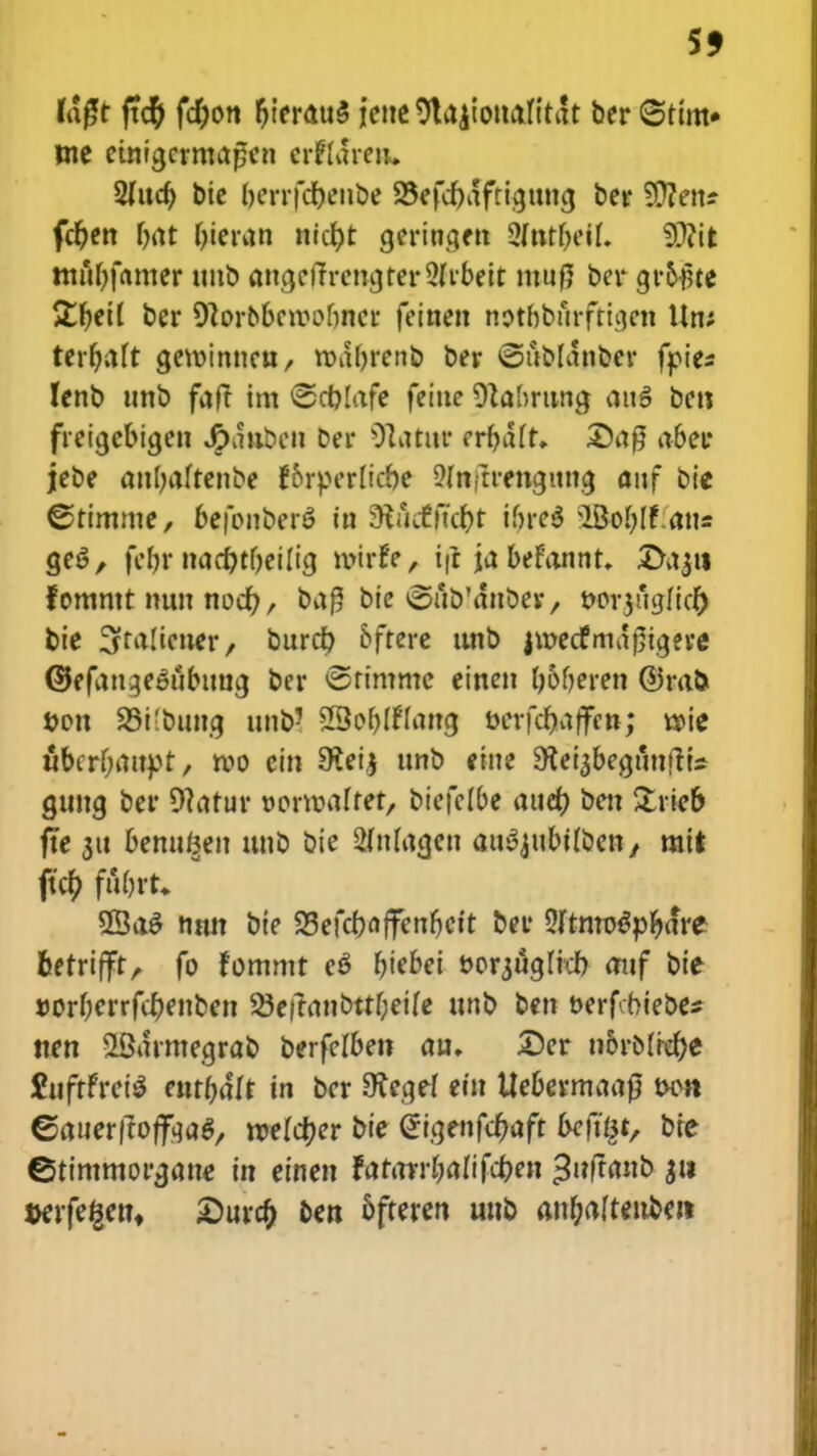 55 (dgt ftcty ftyon r)ierau$ ictie 9la|ioit<tnti!t ber <§ttm» tne eutigerma£en crffdrert. Siucr) bie berrfcbenbe SBefcfydftigtiiicj ber Sften? fcf)en r>at bieran nict)t gerinqett 2ftttf)eif. fSJfit tnftfyfamer unb aiujef?rencjter2(rbeit ntnfj ber groflte £f)etl ber Ocorobcroofmcr feinen notbbitrfticjen Um terfjaft gewinnctt/ wabrenb ber ©ttbldnber fpies lenb unb faft im ©cplafe feiuc Otabrttna, attS bett freicjebigen J^dnben Der Otatitr erbdlr. £)a0 aber jebe anbaftenbe f&rperlicbe SHttflrengima. anf bie ©timme, befonberS in ^uitffcpt \inc$ \>Bof)ff atts ge6, febr ttacptbeilig roirfe, tfi ja befannt. 3>a$it fommt tutu nocf), ba$ bte ©ub'dttbey, t?or3uaJicf) bie 3ra!ietter/ burcp bfrere unb jmecfrndrjigere ©efan^e&tbtrag ber ©timme einen b&beren ©rafc t>on SBifbnncj ttnb? SSo&Iflancj uerfdjafcn; woic ubcrf;attpt, roo ein 9?eij ttnb eine SKeiabeguntfts gtttta ber 9tatur oorroaftet, btefelbc auef) ben &rieb fte 311 bemt^en uub bie SMagen au^ubtfben, rait ftcf) fubrt. 2Ba$ nmt bie 23efcf?ctffent)Ctt ber SftnroSpfyarc berrifft, fo fommt e$ fjiebei t>orjucjIrcb attf Dtc »orberrfcf)enben 23eftanbttf;eife unb ben t>erf biebe* nen SBarmegrab berfefben au. 25er ii&rMref)e fctftfrei* entbdlt in ber Otecjcf ein Uebermaafj tw>n ©auerftoffaaS, mefctjer bie @tgenfct)aft beft§t, bre ©timmorgane tn etnen fatarr&afifcpen •Sufranb 311 wfegen, £urcf) ben bfteren uttb anf)aftettbm