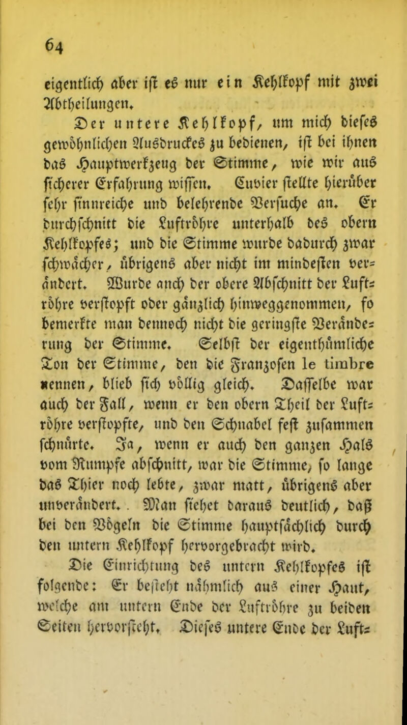 cia,entfict) aber ift eS nttr ein flef)Icopf mit an?ci 2fbtf)eiluncjetu Der untere $ef)fropf, um micf) biefeg gero6f)tificf)ett 9fu$brucfe$ ju bebietten, tft bei if)tien baS Jjpaitptroerfjeucj ber ©titnme, roie roir attS ftcfjerer <?rfa(jrung roiffcn, (Sttoier ftelfte f)ierttber fcf)r fmiireict)e uttb befef)renbe 33erfucfye am <£r bitrcr)fd)nitt bie Suftr&fjre unterljalb be$ obern ^eblfopfe*; unb bie ©timme rottrbe babttrct) jwar fcr)rod$cr, fibrigenS aber nict)t im minbeffen &er= dttbert. SBttrbe attcf; ber obere 2fbfcf;nitt ber Sufts roljre t>erffcpft ober gatt^licf) f)inroea,<ienommen, fo bemertte matt bettnocf) tticr)t bie gerittgfte 53erattbes rttng ber ©timme. ©elbft ber eta,entf)umlict)e £on ber (Sttmme, bett bie §ran$ofen le timbre «emten, blteb ftd; tjolficj glcidf>* ©affelbe roar auct) ber^^H/ n>emt er ben obern £I)eiI ber ?ufts rof>re oerftopfte, unb bett ©cfmabef feft $ttfammen fct)nurte. 3a, roenn er audt) ben cjan^en #al$ »om Stumpfe abfcfcnitt, war bie ©timme, fo latige baS £f)ier nocf) febte, ^.var matt, ttbricjenS aber mmerdnbert. . SDiatt ftcbet barauS betttlict), bag bei bcn 33&a,em bie ©timme I)attptfdcr)Itcf) burcr) bett tmtern $et)tfopf I)eroorcjebvact)t wirb. Die (£inrid)runcj be6 ttntcrn $eI)Ifopfe§ ifc fotycnbe: €r befteljt ndbmficr) au<5 ciner 4>aur> roo'ct)e ant itutetn @nbe bcr fctftrbfire ju beibett ©eiten fjer&orjicljf. £)iefe$ tmtere (£noc bcr £ufts