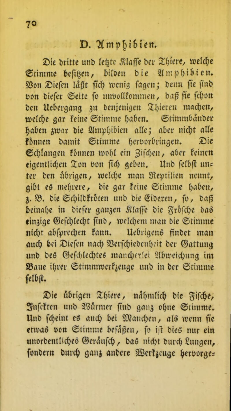 SDie britte unb fefctc jUaffe ber £f)tere, welcr)e @timme bcfujen, Inl&eu bie 2fmpf)t&ietn 93on £)iefen Idfjt ftcf) tvennj fagen; benn fte |utb von biefev ©ette fo itttvoUfommen/ baf3 fte fctyon bcn Uebcra,atta, *,tt bcttjenigett St&tereu mact)en/ t»elcr>e <jar feitte ©rimme i)aben. ©ttmmbdnbev t)aben $tvar bie 2mtpl;ibiett affc; abcv ntdt>t alfe f&nnen bamtt ©ttmme tjerborbringen» Die €>cr*(attcjen f&nnen tvobl ein «6er feittcn eia,cntlict)eu Zon bott ftd) gcben. Unb felbft tttts tcr ben iibrigen/ tvelcfje man SKeptilien ncnttt, gtbt e$ tnebrere, bie gar feitte ©timme fjabett, 3. 25. bie ©cfyilctr&tett ttnb bie Stbeven, fo, baf? betttaf)e tn btefer gattjen ^laffe bie ^t*5fcr)e baS ttn$ia,e ©cfct)Icct)t ftnb, tvelct)ent matt bie ©timmc nid)t abfbrccf;en fattn. Uebrigen6 fmbet matt aucf; bei £)iefctt nact) SOerfcfctebcnbcit ber ©atttmg ttnb be6 @efd)led)te$ mandjjerlei 2(btvetd;ung tm S5aue if-rer ©timmtvcrfyettge tmb itt bcr ©timntc felb(t\ £te ubrtgen £ljiere, ndfmtficf) bte Sifct)e, Sfttfcften unb SBfirnter ftttb gai;*, ofyne ©timme* Uttb fdjeint eS attcf; bei 9}?aticl;cn, af$ tventt fte ettvaS bcn ©tintme beftficn, fo ifl bteS mtr ein uttorbentlict)e$ ©erdiifcfc, ba$ ntcbt bttrd; Shmgett, fonbern burcf) gatti anbere 3Berf jeuge ^erborgc=