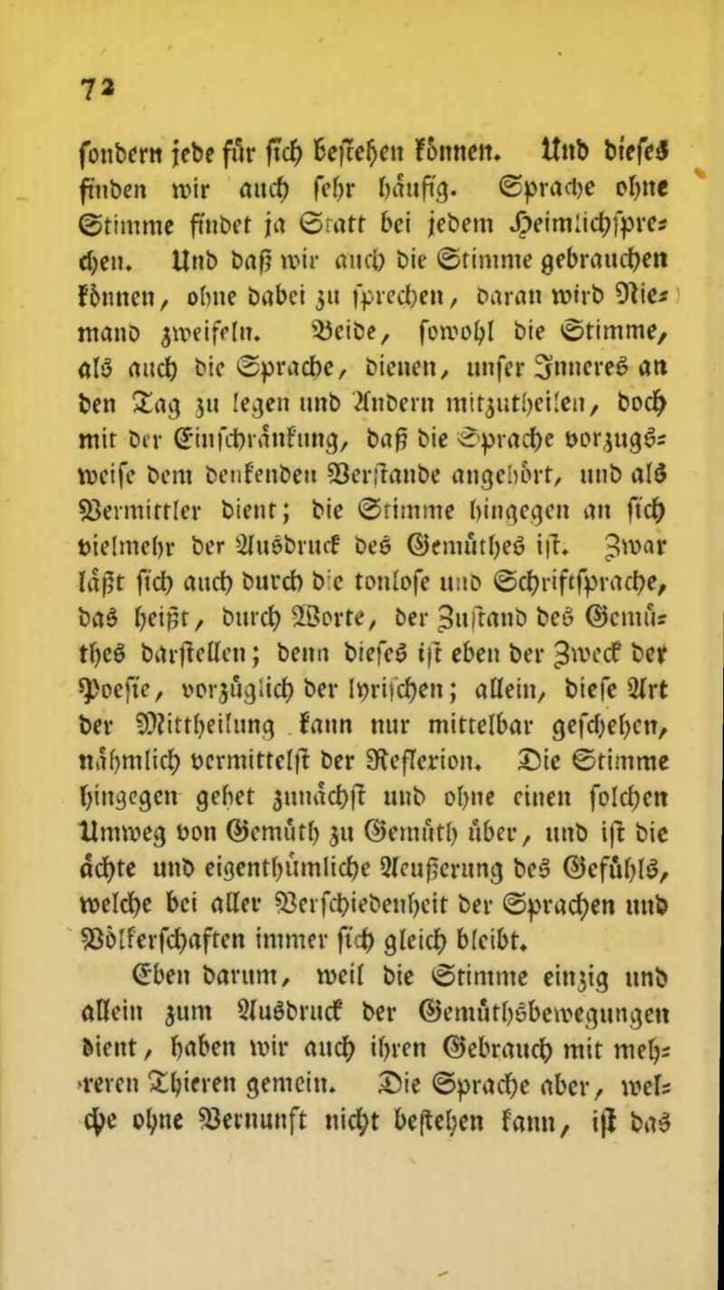 fonbertt jebe ftir ftcf) fcetfefjctt Foimen. ttnb btefeS fmben roir aucf) fef>r battftcj. ©pradje oljne ©timnte ftnbet ja ©tatt bei jebent Jpeim:icf)fpres djen. Unb baf? \v\v aucl) bie ©timme gebraucfyen f&tmen, olme babei 311 fprecfyen, oaratt rotrb 91ie* mano §»etfefn* ^cibe, forool)l bie ©timtne, al$ attcf) btc ©pradbe, bienett, unfer 3ftnere$ an ben £acj ju lecjett tmb 2fnbertt mitjutbetlen/ bod) mit bir (£inu1)rattf'ung, baf? bie £>pracf)e t>or£ua,§* tocifc bcm bciifenbett 93er(lanbe angcbort, ttnb a(S SJermirrler bieur; bie ©rimme binqegen att ftcr) t>ie!mel)r bcr Sluebrucf be6 ©emutfye^ tft; ^mar I4ft ftd> aucf) bttrcb b;e tottlofe unb <Scr>riftff>raci>e, ba$ f)emt, burcf) SBorte, ber £uftanb be6 ©cittus tljeS barjMcn; betm btefeS ift eben ber ^wccf bef spoefte, oor^ttcjiict) ber Ir)rifcf)en; afleitt, btefe 2lrt ber SWittljeilung tattn mtr mittelbar gefdjeljcn, nafymlicf) t>crmitteltt ber SReficrioit. £)te ©timme fjimjcgett gehet $uuacf)jt unb oljne cinen folcfjen Umroecj ttott ©cmutl) 311 ©enttttl) uber, ttttb ift bie acf)te unb eicjent()UtnItcf)e 5feuf;eritncj be3 ©efafjhl/ wclcfje bci alfer 53erfct)iebenf)cit ber ©pracfjen uttb 935lferfcf)afrcn intmer ftd) gfeict) blcibt. (£ben barum, roeif bte ©timnte einjig unb affcin $um Sfugbrucf ber ©emutl)sbeivegttngett biettt, fjaben roir attcf) tfjrert ©ebraucfr mtt mfy •rercn £ljtcrett gemeitt. Die ©pracf)e aber, roef; ctye olme 93e«mnft nic^t beftef;en fatm, ijj ba$