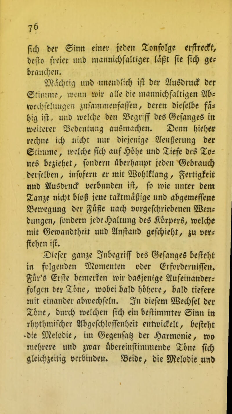 ftd) ber ©tnn einer jeben £onfofcje crftrecff, feeflo fveicr uub ntantticftfalticjer lagt fte ftcr) ge* braucfyem Sftadtficj nnb ttnenbiicr) ijl ber 2fu£bruc£ ber ©timme, nscnn roir alle bie ntattttic^falticjen 2Jbs tocdjfclmicjen $ufamnienfaffett/ bcrcn biefelbe fd* ^icj ift, unb roelcfce bcn 25ecjriff be$ ©efawjeS ttt roeiterer S5ebcutttng au^madjen. X)enn l>te^er rccr/ne id) uid?t nttr biejetticje 2feuf?eruncj bec ©timme, mld)C fut) attf Jpolje unb £iefe beg £o* tteS be$teljet/ fottbcrn uberl)attpt jeben (Scbraud) berfelbett / tnfofern cr mit SBoblflancj, gerticjfeir. «nb 9hiybftid tterbtmbeat ifl, fo roie ttttter bent £an$e ntctjt blof jene taftmagicje unb abcjemeffene S3eroecjuncj bcr gitfje uad) t>orcjcfd)riebenen 3Bcns buncjctt/ fonbcrn jebe Jpaltuttcj be$ $6rper$/ roeldje mit ©ewattbtbeit ltttb 2Inftanb fjefd)icl)t, $u uer* ftefjctt ijt. £)tefer cjatt^e Snbecjriff beS ©efattcjeS befM)t in folcjettben S)tometitcn obcr ©tforbcrniffetn %hx'$ <£rfte bcmcrfen voir baSjemge 2fufemanber? fofcjen fcer Spiic, voobci bafb Ijobere, balb tiefere mit etnanbcr abroedjfeftt. 3« bicfem 2©ed;fel ber £&ne, bttrd) rocId)cn ftcf> ettt beftimmter ©inn ttt rl)i;tf)mifd)er 2fbcjcfd)Ioffett0eit etttroitfelt, beftefjt «bie 3)?eIobie, tnt ©ecjenfa^ ber Jaarmonie, roo mebrcre ttnb groar ubereinftimmenbe £one ftd) gletcbjeiticj t>crbittbetu 95eibe, bte S0?elot>te unp