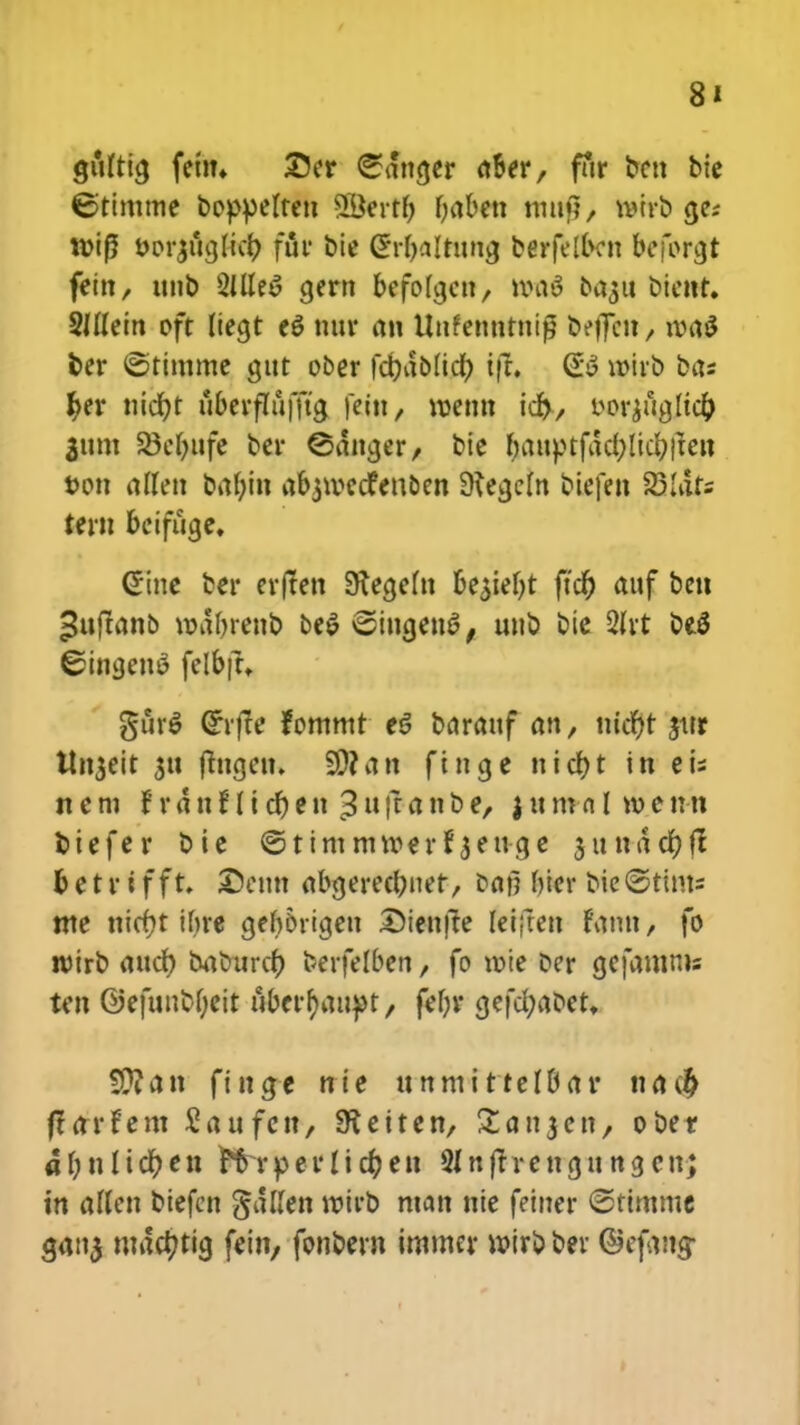 gfftttg fein* £5er Santjer fl&er, fur ben bie €>timme boppelten SBertij fyaben mtnl, t»trb cje; mif5 oorjttcjlicr; fur bie (?rt)alrun<j berfelbcn bcforcjt fetn, unb 2llle$ cjern befolcjcn, n>a3 ba#u bicnt. SHIem oft Itecjt e$ nur an Uufenntni£ beffcn / ivaS fcer ©timme gut ober fdbdblict) ift. (£$ roirb bas fyer titcfjt uberflufftg fettt/ roetm icr), wr$ucjltci) 3um 23ei)ufe ber ©dncjer, bie fyauptfdcfylicfytfeu fcon allen bat)in abjivcdfenoen SKecjcIn bicfen 23Iats tern &cifugc. Gine bcr er(ten Diecjeln be$iei)t ftcf) auf ben ^uftanb rodbrenb be$ ©ingenS, uub btc 2Irt DeS ©ingenS felbjt. gur$ (Srrfte fommt c$ barauf an, ntct)t jtrr ttnjeit su jhigen. S0?an fincje nict)t in eis n e m i r d n f I i ct) e n 3 u ft a n b er $ u m a l n> e n n fciefer bic ©tim mroer f jeuge sunddfjfl tetrifft. £)cun abcjerect)net, bai? bicr bie@tints mc nict)t tf>re gefy&rigen Dienfle leiften fatm, fo toirb auct) baburct) berfelben, fo toie Dcr cjcfamms ten ©efunbljeit iiberr)aupt, fel)r cjefd;abet. S0?an {inqe nte unmittelBar na$ ftarfent 5aufctt, SKeiten, Stanjcn, ober ai)nlict)en Hrperlicfyeu Slnjtrengungcnj tn aflen biefcn gdtfen roirb man nie fciner ©timme <jan$ mact)tig fein, fonbexn immcr wirb ber ©efang-