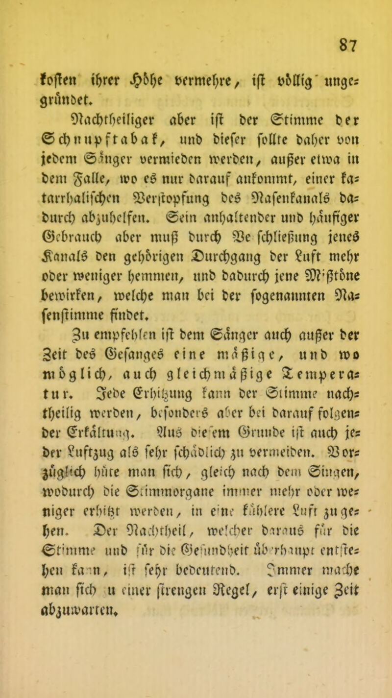 foften irjrer J^>6f>c t>ermef)re, ift fc&Ilta/ ungcs grunbet. 91ndbtf)etliger aber ift bcr <2ttmmc ber ©d)itupftabaf, tinb biefer fctlte babcr oon jebcnt ©thtger oermiebcn tverben, aufjer ettva in bem gafle/ »00 eS nur barattf anfontmt, eincr fa* tarrl)alifcf)cn S3er|topfuna, bc3 OtafenfanalS bas burd) abjubclfen. <sein an()a(tenber unb tyauftcjer ©rbraucb aber mup bttrd) 53e fcf)(ief?una, jeneS $anaI6 ben ge^&ricjen £)ttrd)gaitg ber ?uft mef)r ober roettiger (jemnien, unb baburcr) jene 9ft;f5t6ne beroirfen, meldje man bci ber fogenaunten 9?as fenftimme fmbet. $u entpfcb(':n ift bem ©ilnqcr auct) aufler ber 3eit be^ ©efanqe^ eine magiqc, unb voo m 6g 11 ct>, auct) g(eid)ntar3ige Xempera* tur. 3febe Grrbibuug fann ber ©timme nacf)s tf)ei(ig roerben, bcfonbcro' «&er bei barauf folgen* ber Grrfalruuq. ?Iu5 oie em Ointtibc ifi aud) jes bfr ^uftjug a(6 fe()r fdjablidj $tt wrmeifcen. 53ors ^tictltcfy bure man ftd), g(eict) nad) bcm ®iugen, woburcl) bie ©<inttttorqane imnier mefor obcrwes niger erbifcr toerben/ tn eine fablere £ufr$uqes fyen. Der 9tad)tr)etf/ »e(d)er brtraut? fflr bie ©timme uttb fflr bic ©tfitflbfeetf afwbartpt cnrfrcs I;cn fa n, ifj fer>r bcbcurenb. rmmer madt ntau ftcb u ciner jtrengen Stegel/ erft eiuige Jeit flb^uivairctn