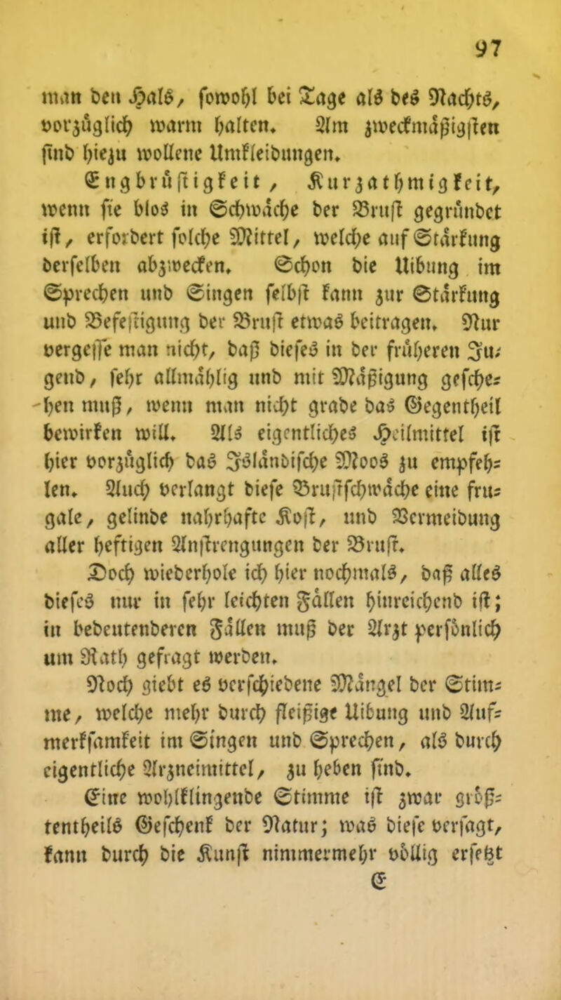 man beu S?al&, fon>of)l bet £age ale* be$ ^tacjjts, t>ov3itgIicfy mm fjalten» 2lm jwecfmdgigfien fmb ()ieju voollene Umfleibtmgein €ngbrfiftigfeit , $ur3atfjmi3fcit, wemt fte b(o$ m ©cfomdc&e ber 93rttfc gegrtmbct ift, erforbert fo!ct)e Sftittel, voefcfje anf ©tdrfung oerfclben abjioecfen, ©cfcon bie Uibung im ©prec&en unb ©ingen felbft fann jttr ©tdrfttng unb SBefefrtgttng ber 93rufl etroaS beitrageu, 9tur t>erge|]e man nfetyt, ta0 oiefeS in ber fntljeren gettb, fefyr allmdf)lig unb mit SDcdpigung gefcf)e* I)en mu(3, toemt man nicf)t grabe ba$ ©egentr)etl bevotrfen roiu\ 211» eigcntlictye* JjXMlmitfel tft f)ier ttorjuglicf; ba$ ^ldnoifcfje 9Dcoo$ $u enupfefc len- 2Iuct) tKrlangt biefe ?5rufrfd)todcf)e eine frtts cjatc, gelinbe nar)rf)aftc $ojt, unb 23crmeibung aller befttaen Slnfh-cngttngen ber 33rttfr* £ocf) roieberfyole icf) ()ier noct)ma!3, bafj alfeS biefeg mtr itt fel)r leicfjten gdllen r)itircicc;enb ift; ttt bebeutenbercn gaflen mttjj ber 2fr$t pcrf6nltc^> um Siatl) gefragt werbett. 9lod) giebt e6 wrfdfnebene SDcangel ber ©tims tne, rocldje ntef)t* burct) fleipiae Uibung unb 2(iif- merffamfeit im ©tngen unb @pred)en, aB bute^ cigentlid)e 2Ir$neiraitteI/ 311 beben ftnb. @ine rooljlfltngenbe ©timme ifl aroar gr&#; tentf)eiI6 ©efct)enf ber Sftatttr; voae1 biefe t>erfagt, fantt burcfy bie ^ttnjl nimmerme&r t>5Utg erfefct