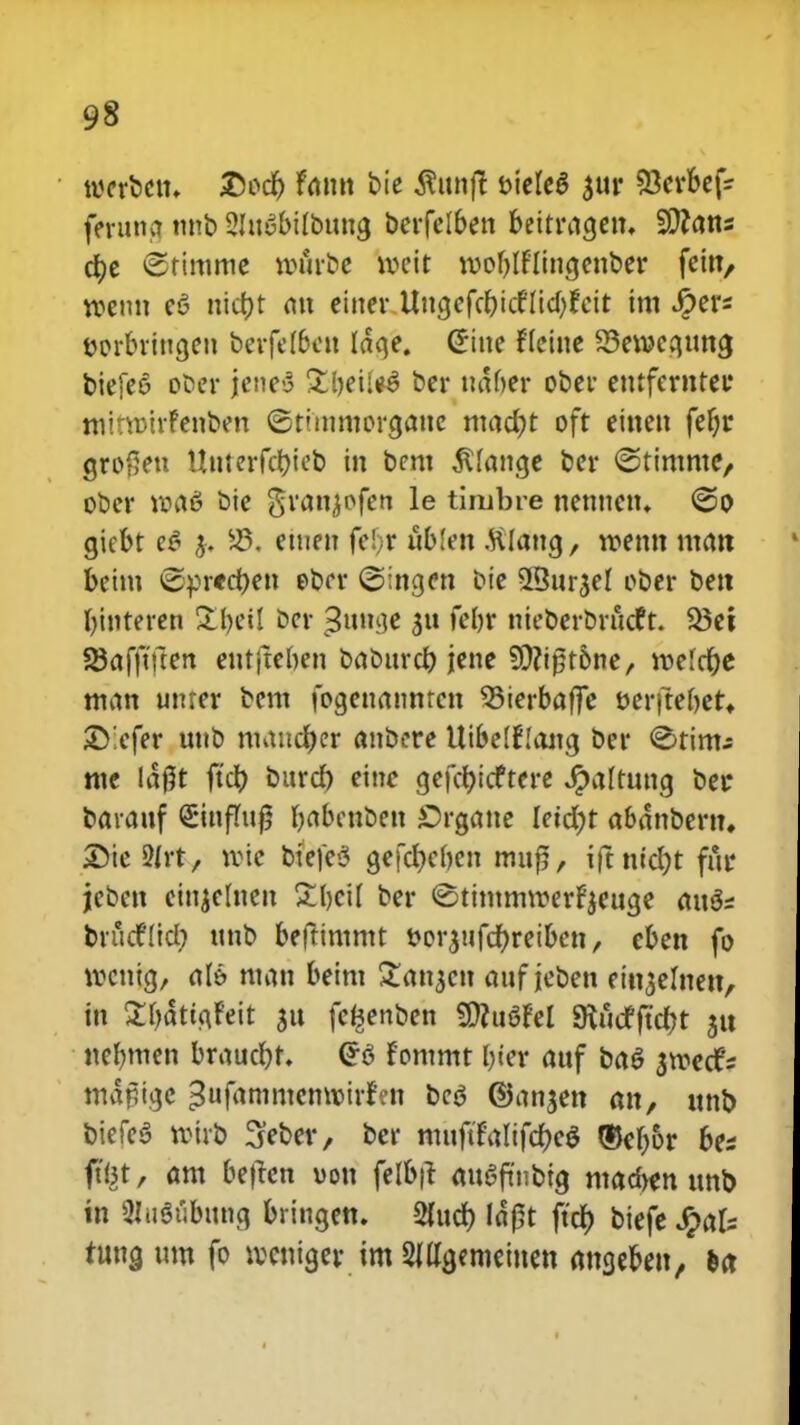 tvcrbcu, £ocr) him bie $ttnjt vielee' $ur ^Ocvbef^ feruno. nnb 21uybilbung berfelben bettragen, SDfans d)e Sttmme a>firbe toett tvoljlflingcnber fein, rcenu c6 uicr)t an einer Uncjcfc^tcfItd>fctt im #ers vorbriugeu berfef&ew Idqe. (*tne fleine 23etvcauna, biefeS ober jeneS £l)eu*3 ber ntifytt obcr entfernter mitwirfenben ©timmorctaue mad)t oft eitten fet)r grof;eu Uuterfct)ieb in bcm ^lange ber ©timme, ober »66 bie granjofen le timbre nenncn. @o giebt e£ j. 23. emen fe!}r itblen .ftlang, roenn man beim £pr<d)en ebcr ©ingen bie 25ur$el ober bett binteren Xfytil ber Sunae febr nteberbntdft. 33et SBaffiflcn eutjteben babttrd) jene ?0?tpt6ne, tvelct)e man unrer bem fogeuanmcn 93ierbafFe tjcrftebet* ©!efer unb mancr)er anbcre Uibelflang ber ^timj mc laj5t ftd) bitrct) eine gefd)icftere Jpaltung betr barauf StnfTu^ babenben £>rgane Ietd)t abdnbern. ©te 2Irt, tvic btefeS gefct)el)en mujj, iftntdjt fur jeben etnjelnen £l)ci( ber ©timmvverfyeuge au$s bntcfltd; tmb befHmmt vorjufcfyreibcn, cben fo tvcntg, aU man beim £an$cn attf jeben eitt^elnett, in 2f)dtta,feit 311 fe^enben SttuSfel SRucfft'ct)t ju nefnnen brauct)t. Gr6 fommt l)ter attf ba$ smccfi m^ftge ^ufammenroirfen bcs ©an^en an, unb biefcS vvirb ^eber, ber muftfalifd)e$ ®cf;6r bes ft(3t, am beften von felb|t att3fitnbtg mad>en ttno tn 2Iugiibung bringen. 2fud) Idpt ftdt) bicfe Jpafs tung um fo lvcniger im Smgemcincn ancjeben, ea