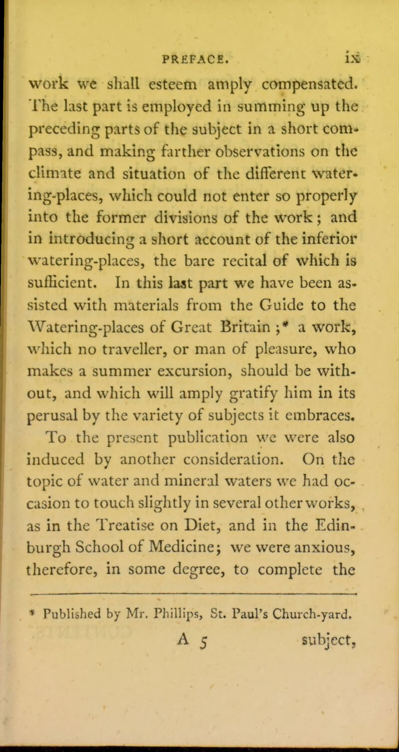 work we shall esteem amply compensated. The List part is employed in summing up the preceding parts of the subject in a short com- pass, and making farther observations on the climate and situation of the different water- ing-places, which could not enter so properly into the former divisions of the work; and in introducinjT a short account of the inferior watering-places, the bare recital of which is sufficient. In this last part we have been as- sisted with materials from the Guide to the Watering-places of Great Britain ;* a work, wliich no traveller, or man of pleasure, who makes a summer excursion, should be with- out, and which will amply gratify him in its perusal by the variety of subjects it embraces. To the present publication we were also induced by another consideration. On the topic of water and mineral waters we had oc- casion to touch slightly in several other works, , as in the Treatise on Diet, and in the Edin- burgh School of Medicine; we were anxious, therefore, in some degree, to complete the * Published by Mr. Phillips, St. Paul's Church-yard. A 5 subject,