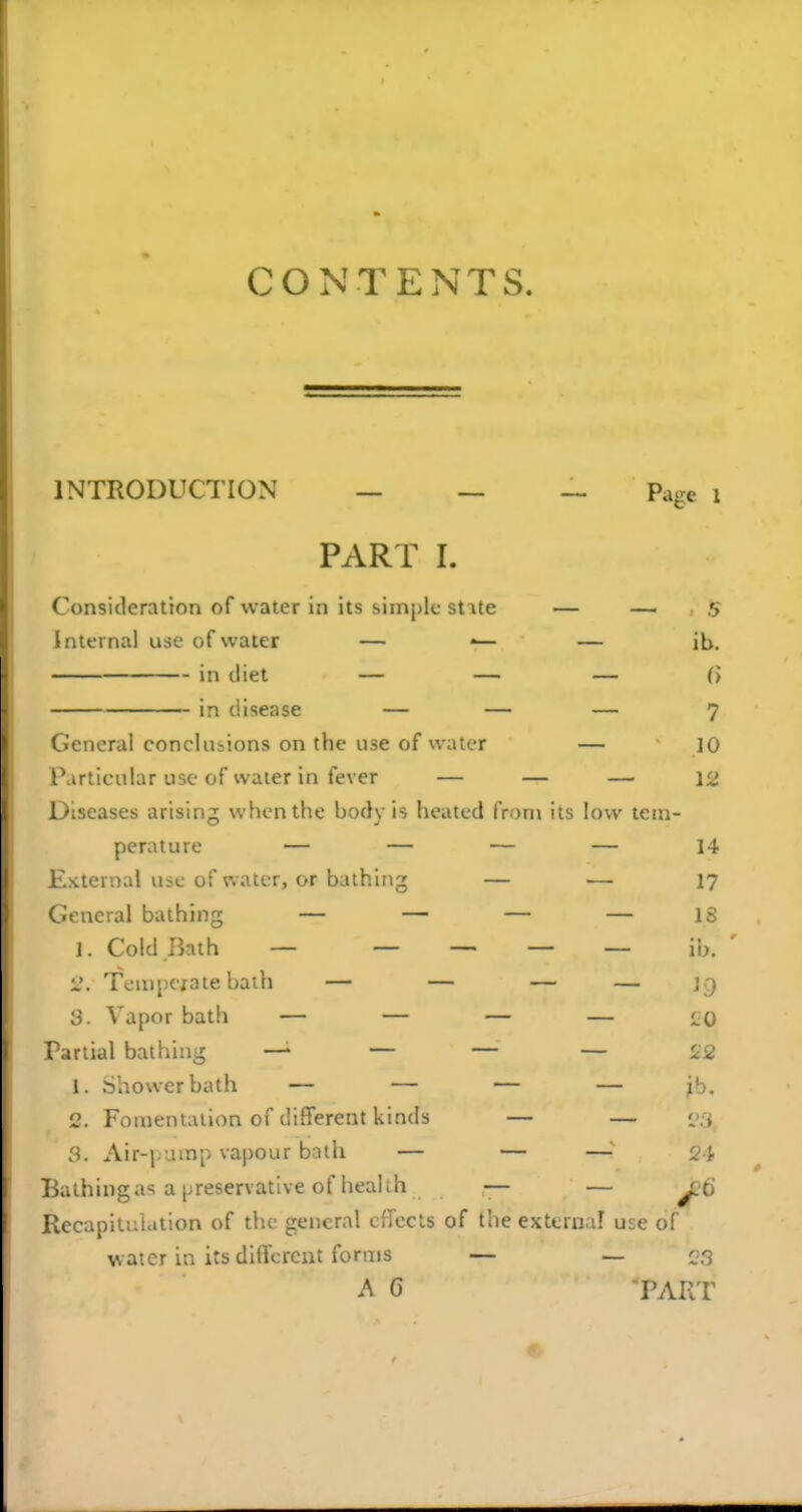 INTRODUCTION _ _ _ Page i PART I. Consideration of water in its simi)lc stite — — 5 Internal use of water — •— — ib. in diet — — — (J in disease — — — 7 General conclusions on the use of water — 10 Particular use of water in fever — — — 12 Diseases arising when the body is heated from its low tem- perature — — — — 14 External uic of water, or bathing — — 17 General bathing — — — — IS 1. Cold Bath — — — — — ib. ' 2. Tempcfate bath — — — — ]g 3. Vapor bath — — — — i;0 Partial bathing —■ — — — 22 1. Shower bath — — — — ib. 2. Fomentation of different kinds — — i>;i 3. Air-|.ump vapour bath — — — 21- Bathing a'? a preservative of health — — jjo Recapitulation of the general effects of the external use of water in its different forms — — ^3 A C PART