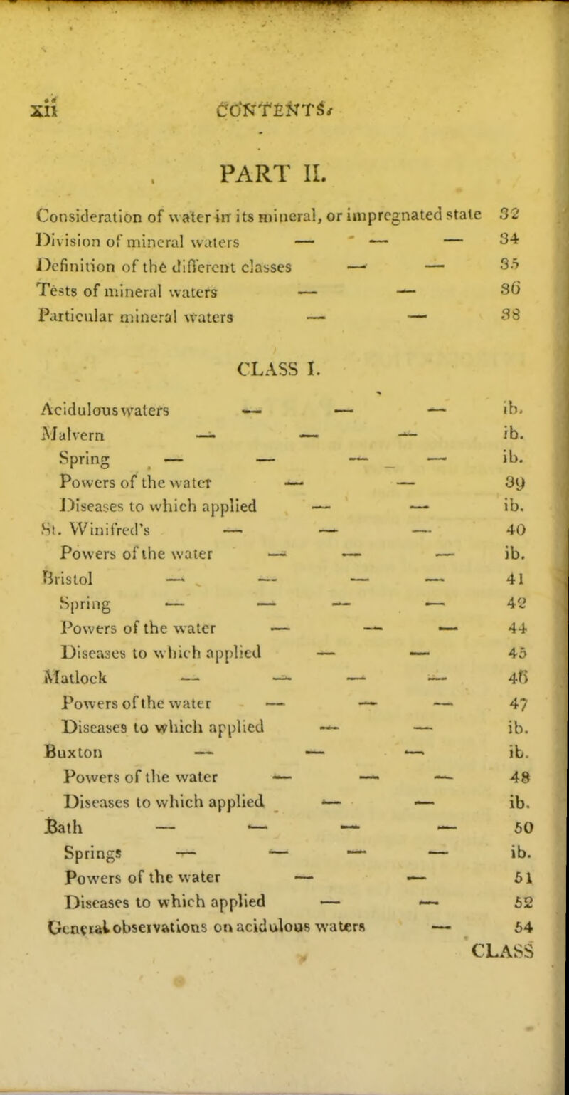 • ir PART II. Consideration of waterirr its Hiineral, or impregnated state 32 Division of mineral waters — — — ^-^ Definition of th6 difiercnt classes —■ — ^■'^ Tests of mineral watefs — — Particular mineral waters — — ^'^ CLASS L Acidulous waters •— — ib. Malvern _u — ib. Spring — — — — ib. Powers of the water — — Sg J)iseases to which applied — —• ib. •St. Winifred's _ _ 40 Powers of the water —' — — ib. Bristol — — — — 41 Spring — — — — 42 Powers of the water — — — 4+ Diseases to which applied — — 45 Matlock — — — 45 Powers of the water — •— — 47 Diseases to which applied — — ib. Buxton — — .—• ib. Powers of the water — — — 48 Diseases to which applied '— — ib. Bath _ ^ — ^50 Springs — •— — — ib. Powers of the water — — 61 Diseases to which applied — — 52 Gcnctalobseivations on aciidulous waters 64 CLASS