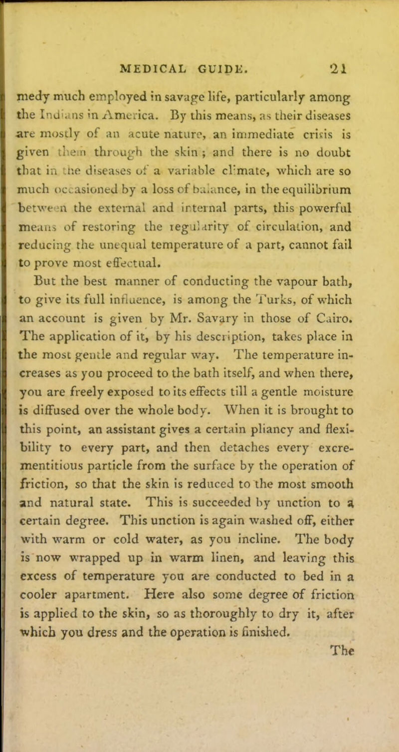 medy much employed in savage life, particularly among the Indians in America. By this means, as their diseases are mostly of an acute nature, an immediate crisis is given them through the skin ; and there is no doubt that in Liie diseases of a variable cl'mate, which are so much occasioned by a loss of buiance, in the equilibrium betwe ni the extcmal and irternal parts, this powerful means of restoring the legularity of circulation, and reducing the unequal temperature of a part, cannot fail to prove most effectual. But the best manner of conducting the vapour bath, to give its full influence, is among the Turks, of which an account is given by Mr. Savary in those of Cairo. The application of it, by his description, takes place in the most gentle and regular way. The temperature in- creases as you proceed to the bath itself, and when there, you are freely exposed to its effects till a gentle moisture is diffused over the whole body. When it is brought to this point, an assistant gives a certain pliancy and flexi- bility to every part, and then detaches every excre- mentitious particle from the surflice by the operation of friction, so that the skin is reduced to the most smooth and natural state. This is succeeded by unction to n certain degree. This unction is again washed off, either with warm or cold water, as you incline. The body is now wrapped up in warm linen, and leaving this excess of temperature you are conducted to bed in a cooler apartment. Here also some degree of friction is applied to the skin, so as thoroughly to dry it, after which you dress and the operation is finished.