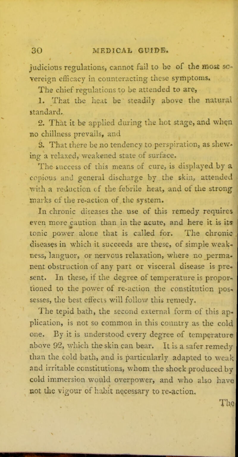 judicious regulations, cannot fail to be of the most s; vereign eflkacy in counteracting these symptoms. The chief regulations to be attended to are, 1. That the heat be steadily above the natural standard. 2. That it be applied during the hot stage, and whejn no chillness prevails, and S. That there be no tendency to perspiration, as shew- ing a relaxed, weakened state of surface. The fcucccss of this means of cure, is displayed by a copious and general discharge by the skin, attended Tv'ith a reduction cf the febrile heat, and of the strong marks of the re-action of ,tlic system. In chronic diseases the use of this remedy requires even more caution tlian in the acute, and here it is its tonic power alone that is called for. The chronic diseases in which it succeeds are these, of simple weak- ness, languor, or nervous relaxation, where no perma- nent obstruction of any part or visceral disease is pre- sent. In these, if the degree of temperature is propor- tioned to the power of re-action the constitution pos-. sesses, the best cft'ecis will follow this remedy. The tepid bath, the second external form of this ap- plication, is not so common in this country as the cold one. By it is understood every degree of temperature above 92, which the skin can bear. It is a safer remedy than the cold bath, and is particularly adapted to weak and irritable constitutions, whom the shock produced by cold immersion would overpower, and who also have not tlie vigour of habit necessary to re-action, Tlic