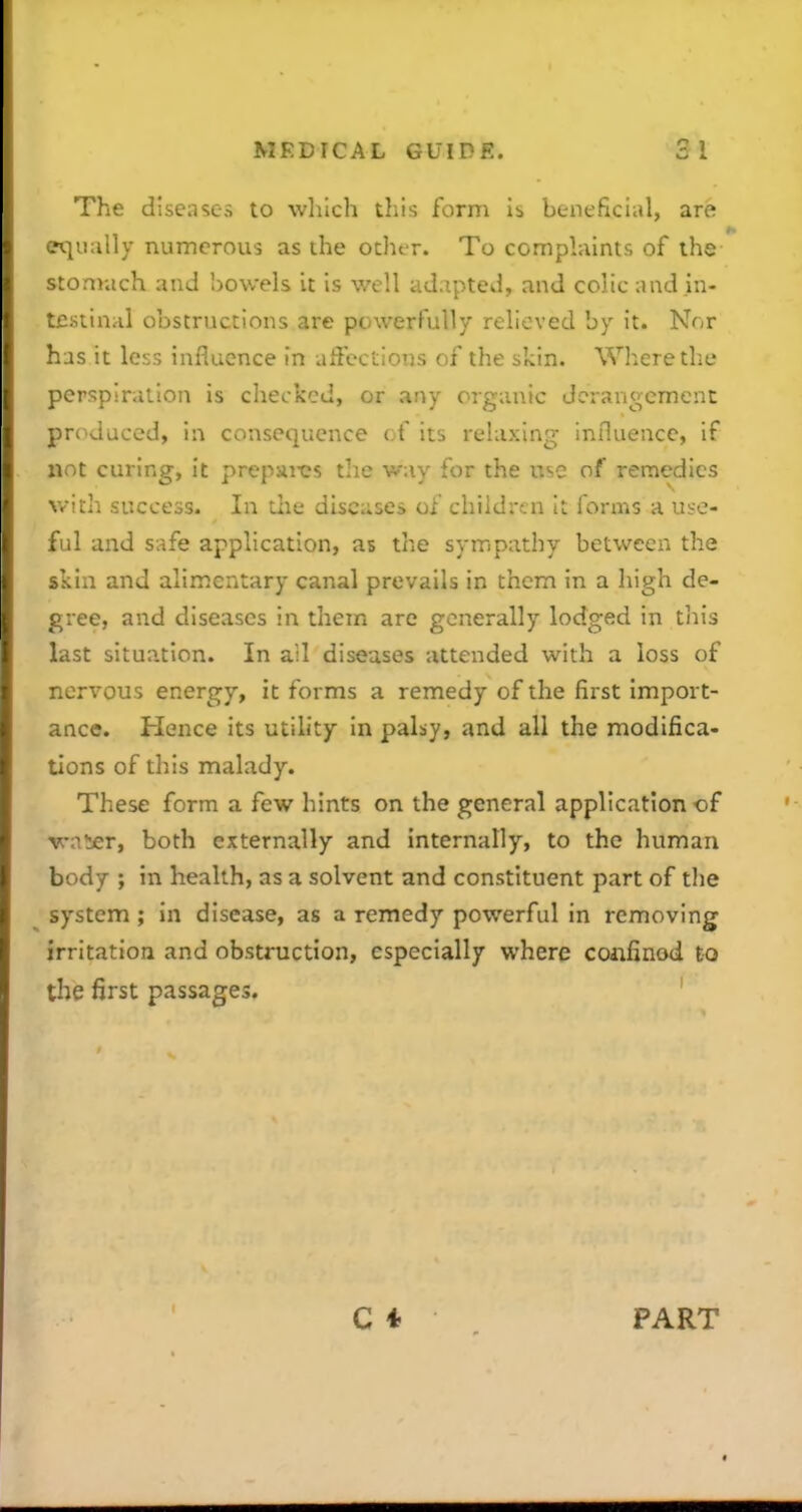 The diseases to which this form is beneficial, are equally numerous as the othor. To complaints of the stomach and bowels it is well adapted, and colic and .in- t£stin>il obstructions are powerfully relieved by it. Nor has it less influence in affections of the skin. Where the perspiration is checked, or any organic deran<>emenc prc^duced, in consequence of its relaxing influence, if xiot curing, it prepsii-cs the way for the use of remedies witli success. In tlie diseases of children it forms a use- ful and safe application, as the sympathy between the skin and alimentary canal prevails in them in a high de- gree, and diseases in them are generally lodged in tiiis last situation. In all diseases attended with a loss of nervous energy, it forms a remedy of the first import- ance. Hence its utility in palsy, and all the modifica- tions of this malady. These form a few hints on the general application of ^a!ier, both externally and internally, to the human body ; in health, as a solvent and constituent part of the system; in disease, as a remedy powerful in removing irritation and obstruction, especially where coiifinod to the first passages. ' PART