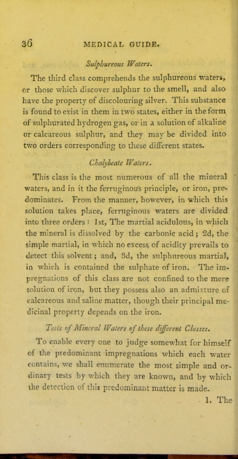 Sulphureous Waters. The third class comprehends the sulphureous waters, or those which discover sulphur to the smell, and also have the property of discolouring silver. This substance is found to exist in them in two states, either in the form of sulphurated hydrogen gas, or in a solution of alkaline or calcareous sulphur, and they may be divided into two orders corresponding to tliese different states. Chalybeate Waters. This class is the most numerous of all the mineral waters, and in it the ferruginouis principle, or iron, pre- dominates. From the manner, however, in which this solution takes place, ferruginous waters are divided into three orders : 1st, Tl^e martial acidulous, in which the mineral is dissolved by the carbonic acid ; 2d, the simple martial, in which no excess of acidity prevails to detect this solvent; and, 3d, the sulphureous martial, in which is contained the sulphate of iron. Tlie im- pregnations of this class are not confined to the mere solution of iron, but they possess also an admixture of calcareous and saline matter, though their principal me- dicinal property depends on the iron. Tests of Mineral Waters of these different Classes. To enable every one to judge somewhat for himself of the predominant impregnations which each water contains, we shall enumerate the most simple and or- dinary tests by which they are known, and by which the detection of this predominant matter is made. 1. The