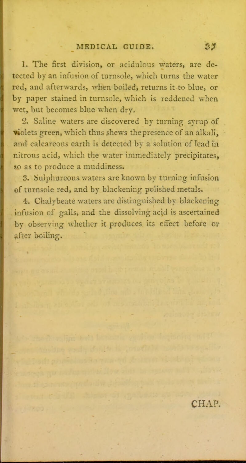 1. The first division, or acidulous waters, are de- tected by an infusion of turnsole, which turns the water red, and afterwards, when boiled, returns it to blue, or by paper stained in turnsole, which is reddened when wet, but becomes blue when dry. 2. Saline waters are discovered by turning syrup of Volets green, which thus shews the presence of an alkali, and calcareous earth is detected by a solution of lead m nitrous acid, which the water immediately precipitates, 50 as to produce a muddiness. 3. Sulphureous waters are known by turning infusion of turnsole red, and by blackening polished metals, 4;. Chalybeate waters are distinguished by blackening infusion of galls, and the dissolving acid is ascertained by observing whether it produces its effect before cy after boiling. CHAP.