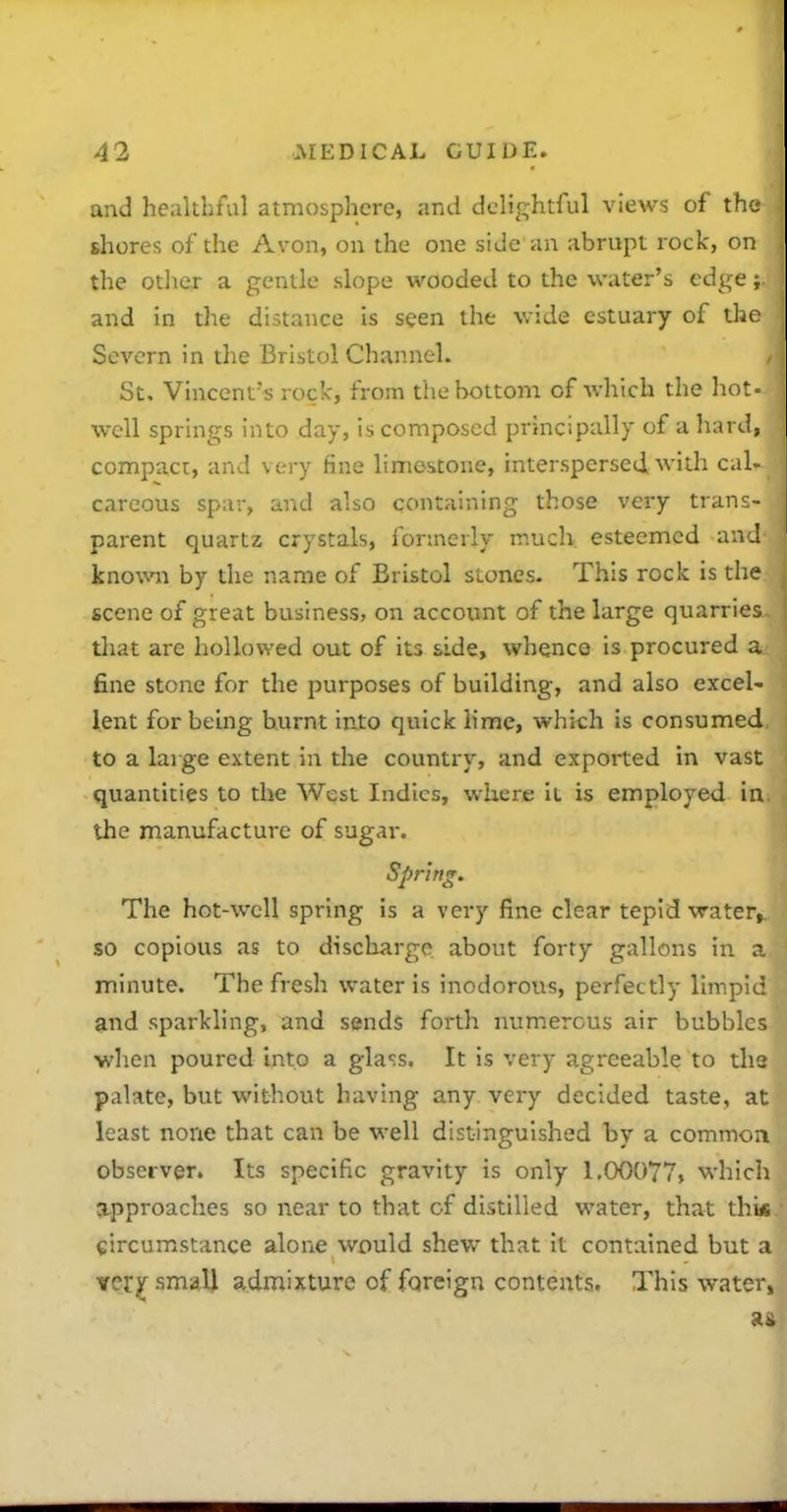 and healthful atmosphere, and delightful views of the shores of the Avon, on the one side an abrupt rock, on the other a gentle slope wooded to the water's edge; and in the distance is seen the wide estuary of the Severn in the Bristol Channel. St, Vincent's rock, from the bottom of which the hot = well springs into day, is composed principally of a hard, compact, and very fine limestone, interspersed with cal. careous spar, and also containing those very trans- parent quartz crystals, formerly much esteemed and knovvn by the name of Bristol stones- This rock is the scene of great business, on account of the large quarries that are hollowed out of its side, whence is procured a fine stone for the purposes of building, and also excel- lent for bemg burnt into quick lime, which is consumed to a large extent in the country, and exported in vast quantities to the West Indies, where it is employed in the manufacture of sugai-. Spring. The hot-well spring is a very fine clear tepid water, so copious as to discharge about forty gallons in a minute. The fresh water is inodorous, perfectly limpid and sparkling, and sends forth numerous air bubbles when poured into a glass. It is very agreeable to ths palate, but without having any. very decided taste, at least none that can be well distinguished by a commoii observer. Its specific gravity is only 1.00077, which approaches so near to that of distilled water, that thi* eircumstance alone would shew that it contained but a ver;^ smaU admixture of foreign contents. This water,