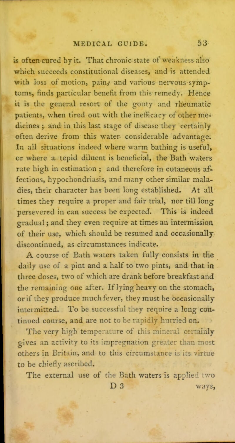 is often cure J by it. That chronic state of weakness also which succeeds constitutional diseases, and is attended ■with loss of motion, pain,* and various nervous symp- toms, finds particular benefit from this remedy. Hence it is the general resort of the gouty and rheumatic patients, when tired out with the inefficacy of other me- dicines ; and in this last stage of disease they certainly often derive from this water considerable advantage. In all situations indeed where warm bathing is useful, or where a tepid diluent is beneficial, the Bath waters rate high in estimation ; and therefore in cutaneous af- fections, hypochondriasis, and many other similar mala- dies, their character has been long established. At all times they require a proper and fair trial, nor till long persevered in can success be expected. This is indeed gradual; and they even require at times an intermission of their use, which should be resumed and occasionally discontinued, as circumstances indicate. A course of Bath waters taken fully consists in the daily use of a pint and a half to two pints, and that in three doses, two of which are drank before breakfast and tlie remaining one after. If lying heavy on the stomach, or if they produce much fever, they must be occasionally intermitted. To be successful they require a long con- tinued course, and are not to be rapidly hurried on. The very high temperature of this mineral certainly gives an activity to its impregnation greater than most others in Britain, and to tliis circumstance is its virtue to be chiefly ascribed. The external use of the Bath waters is applied two D 3 ways,