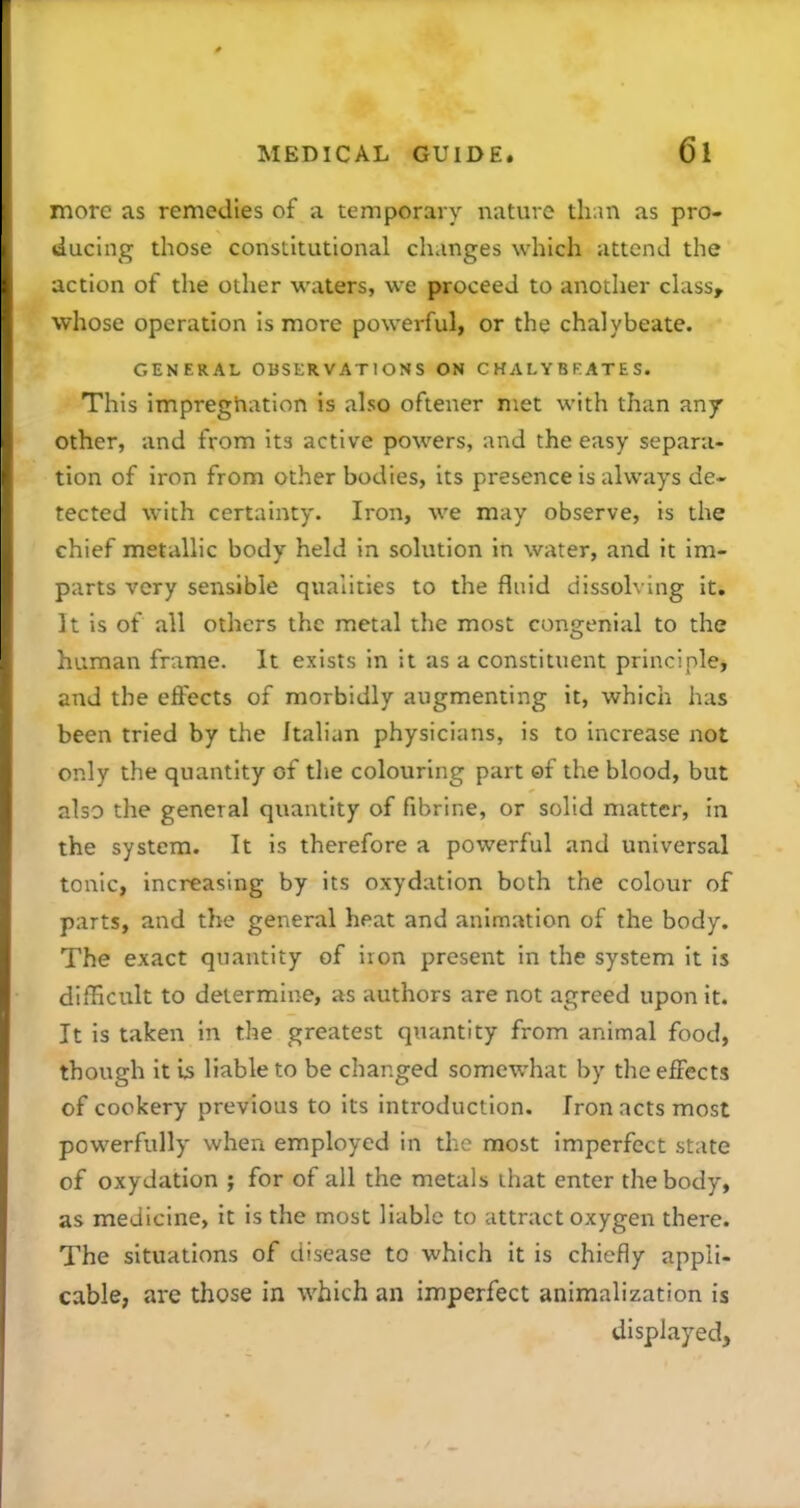 more as remedies of a temporary nature than as pro- ducing those constitutional changes which attend the action of the other waters, we proceed to another class, whose operation is more powerful, or the chalybeate. GENERAL OBSERVATIONS ON CHALYBKATES. This impreghation is also oftener met with than any other, and from Its active powers, and the easy separa- tion of iron from other bodies, its presence is always de- tected with certainty. Iron, we may observe, is the chief metallic body held in solution in water, and it im- parts very sensible qualities to the fluid dissolving it. It is of all others the metal the most congenial to the human frame. It exists in it as a constituent principle, and the effects of morbidly augmenting it, which has been tried by the Italian physicians, is to increase not only the quantity of the colouring part ©f the blood, but also the general quantity of fibrine, or solid matter, in the system. It is therefore a powerful and universal tonic, increasing by its oxydation both the colour of parts, and the general heat and animation of the body. The exact quantity of iron present in the system it is difficitlt to determine, as authors are not agreed upon it. It is taken in the greatest quantity from animal food, though it is liable to be changed somewhat by the effects of cookery previous to its introduction. Iron acts most powerfully when employed in the most imperfect state of oxydation ; for of all the metals that enter the body, as medicine, it is the most liable to attract oxygen there. The situations of disease to which it is chiefly appli- cable, are those in which an imperfect animalization is displayed.