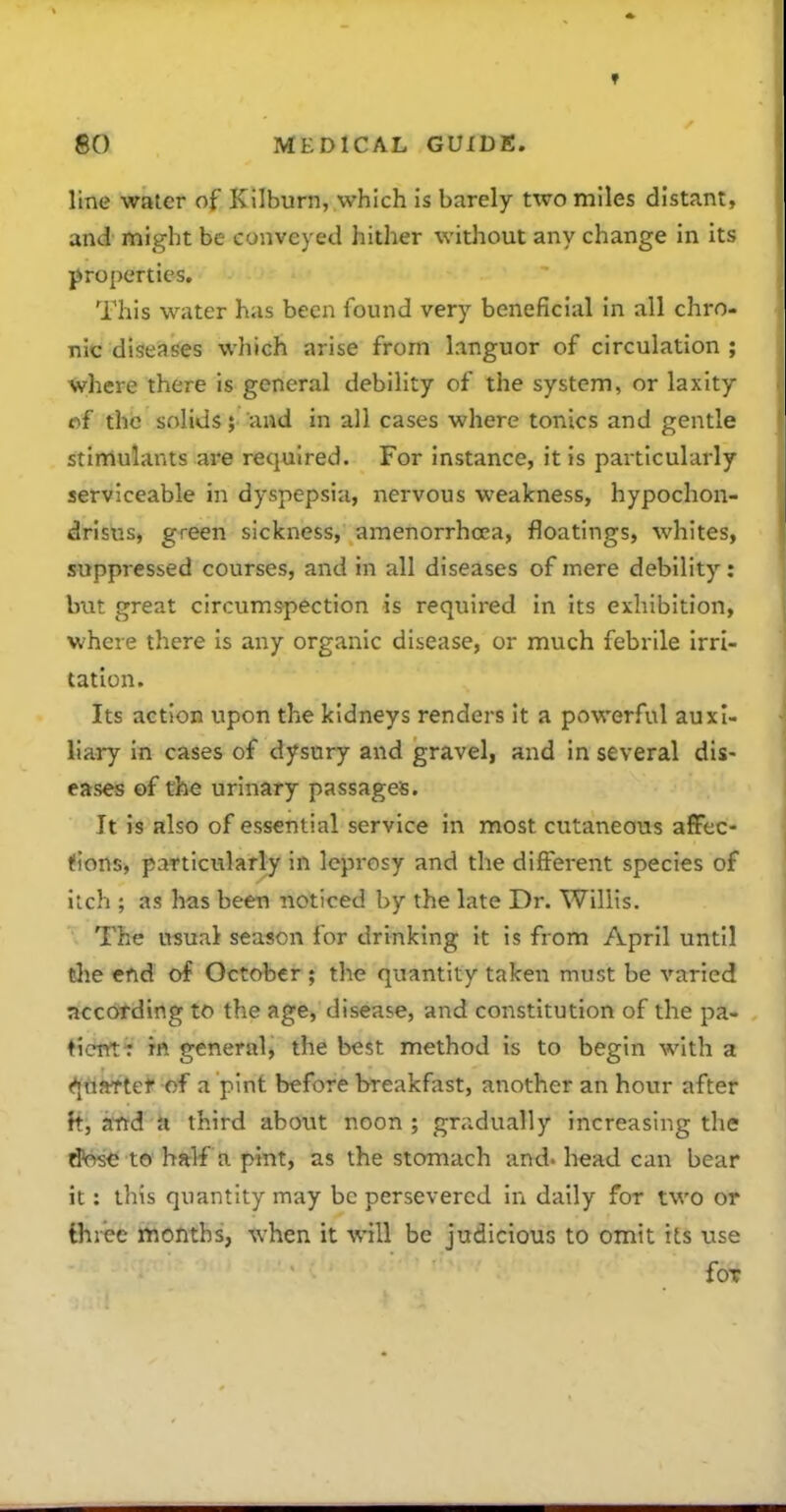 line water of Kilburn, which is barely two miles distant, and might be conveyed hither without any change in its properties. This water has been found very beneficial in all chro- nic diseases which arise from languor of circulation ; where there is general debility of the system, or laxity of the solids; and in all cases where tonics and gentle stimulants are required. For instance, it is particularly serviceable in dyspepsia, nervous weakness, hypochon- drisus, green sickness, amenorrhcea, floatings, whites, suppressed courses, and in all diseases of mere debility: but great circumspection is required in its exhibition, where there is any organic disease, or much febrile Irri- tation. Its action upon the kidneys renders it a powerful auxi- liary in cases of dysury and gravel, and in several dis- eases of the urinary passages. It is also of essential service in most cutaneous afFec- ifions, particularly in leprosy and the different species of itch ; as has been noticed by the late Dr. Willis. The usual season for drinking it is from April until the end of October ; the quantity taken must be varied according to the age, disease, and constitution of the pa- tient: m general, the best method is to begin with a (^uftTtef of a pint before breakfast, another an hour after a, atrd a third about noon ; gradually increasing the d'cw^ to half a pint, as the stomach and. head can bear it: this quantity may be persevered in dally for two or three months, when it will be judicious to omit its use for