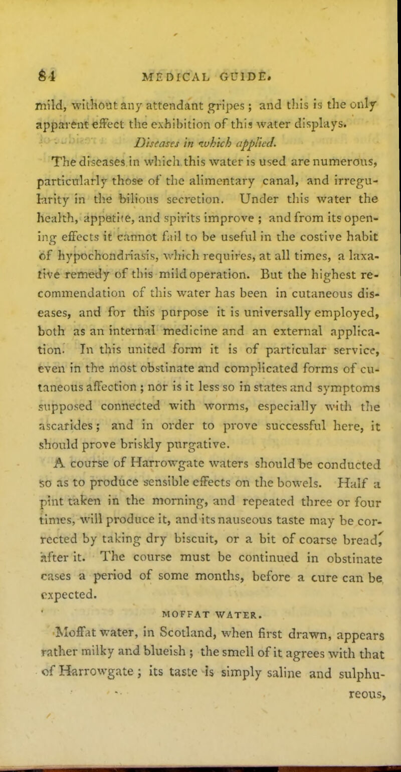 mild, without any attendant gripes; and this is the only apparent effect the exhibition of this water displays. Diseases in luh 'tch applied. The diseases in which this water is used are numerous, particularly those of the alimentary canal, and irregu- larity in the bilious secretion. Under this water the health, appetite, and spirits improve ; and from its open- ing effects it cannot fail to be useful in the costive habit of hypochondriasis, which requires, at all times, a laxa- ttve remedy of this mild operation. But the highest re- commendation of this water has been in cutaneous dis- eases, and for this purpose it is universally employed, both as an internal medicine and an external applica- tion. In this united form it is of particular service, even in thi; most obstinate aiid complicated forms of cu- taneous affection ; nor is it less so in states and symptoms supposed connected w-ith worms, especially with tlie ascarides; and in order to prove successful here, it should prove briskly purgative. A course of Harrowgate waters should be conducted 50 as to produce sensible effects on the bowels. Half a pint taken in the morning, and repeated three or four times, will produce it, and its nauseous taste may be cor- rected by taking dry biscuit, or a bit of coarse bread^ hfter it. The course must be continued in obstinate cases a period of some months, before a cure can be. expected. MOFFAT WATER. Moffat water, in Scotland, when first drawn, appears rather milky and blueish ; the smell of it agrees with that of Harrowgate; its taste is simply saline and sulphu- ' reous,