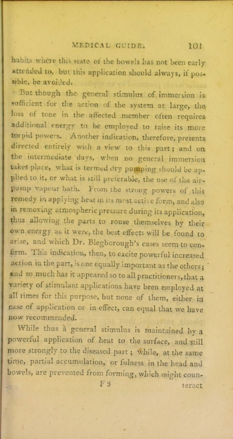 babiis where this state ot the bowels has not been early KttcndeJ to, but this application should always, pos- sible, be avoiJedi • But though the general stimulus of, immersion is Hifficicnt for the :ict=on of the system at large, tha loss of tone in the affected member often requires additional energy to be employed to raise its move torpid powers. Another indication, therefore, presents directed entirely with a view to this part; and on the inteimediate days, when no general immersion takes place, what is termtd dry pufloping should be ap- plied to it, or what is still pretcrable, the use of the air- pjmp vapour bath. From the strong powers of this remedy in applying heat in its most acti ve form, and also in removing atmospheric pressure during its application, thus allowing the parts to rouse tliemselves by their own energy as it were, the best effects will be found to arise, and which Dr. Blegborough's cases seem to con- firm. This indication, then, to excite powerful increased action in the part, is one equally important as the otliers j and so much has it appeared so to all practitioners, that a variety of stimulant applications have been employed at all times for this purpose, but none of them, either in ease of ap]>lication or in effect, can equal that we have now recommended. While thus a general stimulus is maintained hj a powerful application of heat to the surface, and still more strongly to the diseased part ; while, at the same time, partial accumulation, or fulness in the head and bowels, arc prevented from formln.g, which miglitcoun-