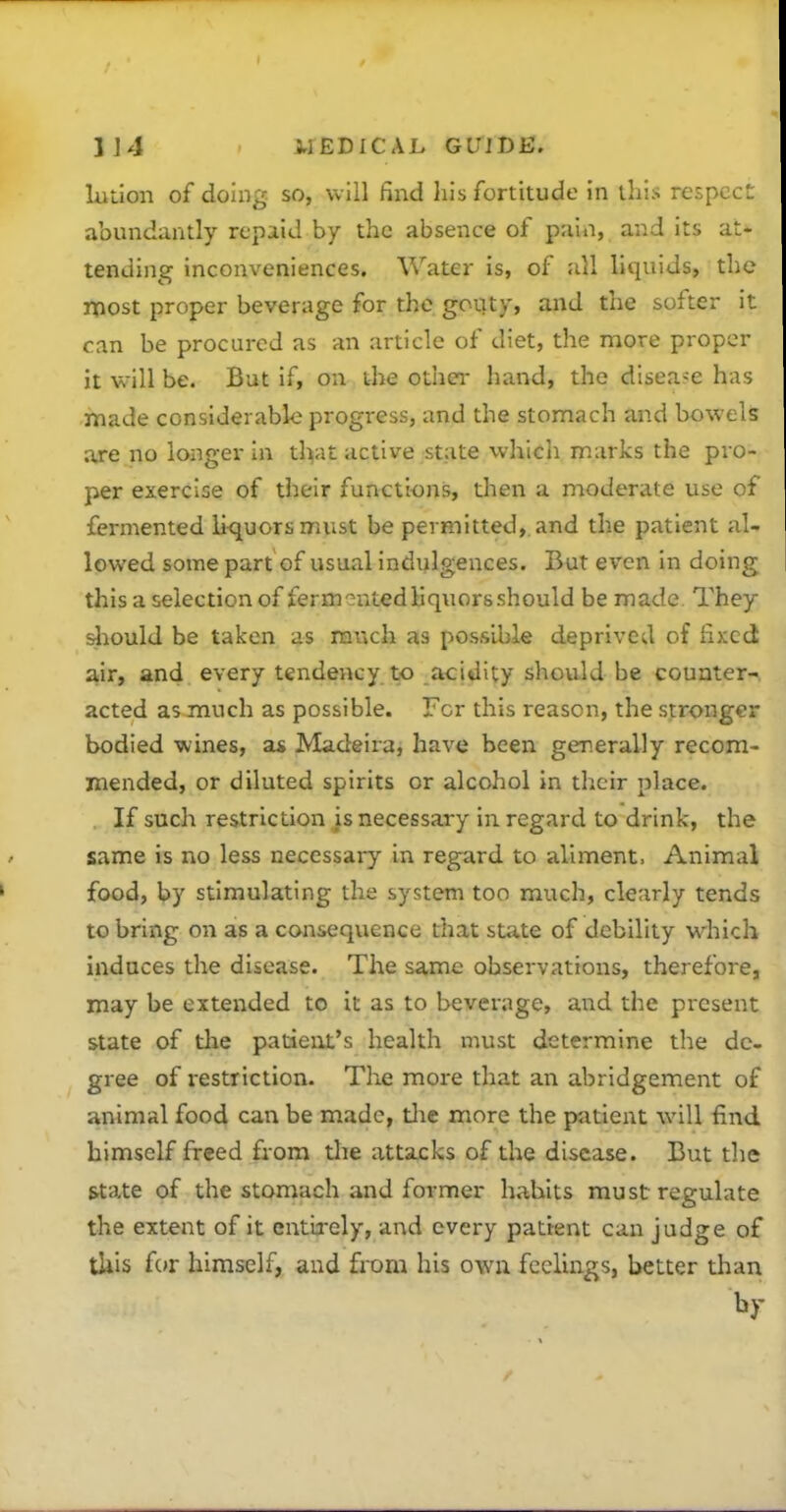 liition of doing so, will find liis fortitude in this respcc: abundantly repaid by the absence of pain, and its at- tending inconveniences. Water is, of all liquids, the most proper beverage for the govity, and the softer it can be procured as an article of diet, the more proper it will be. But if, oa the othei- hand, the disease has made considerable progress, and the stomach and bowels are no longer in tlvit active state which marks the pro- per exercise of their functions, then a moderate use of fermented liquors must be permitted, and the patient al lowed some part of usual indulgences. But even in doing this a selection of fermented liquors should be made They ^:iould be taken as raucli as possible deprived of fixed air, and every tendency to acidity should be counter- acted as much as possible. For this reason, the stronger bodied wines, a* Madeira, have been generally recom- mended, or diluted spirits or alcohol in their place. If such restriction is necessary in regard to drink, the same is no less necessai-y in regard to aliment. Animal food, by stimulating the system too much, clearly tends to bring on as a consequence that state of debility which induces the disease. The same observations, therefore, may be extended to it as to beverage, and the present state of tlie patient's health must determine the de- gree of restriction- The more that an abridgement of animal food can be made, tlie more the patient will find himself freed fiom tlie attacks of the disease. But the state of the stomach and former habits must regulate the extent of it entirely, and every pattent can judge of tUis f(»r himself, and from his own feelings, better than by