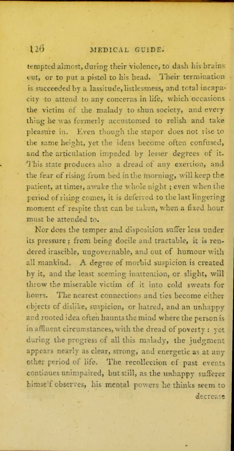 tempted almost, during their violence, to dasla his brains cut, or to put a pistol to his head. Their termination is succeeded by a lassitude, listlcssness, and total incapa- city to attend to any concerns in life, which occasions the victim of ihe malady to shun society, and every thing he was formerly accustomiCd to relish and take pleasure in. Even though the stupor does not rise to tl^e same height, yet the ideas become often confused, and the articulation impeded by lesser degrees of it. '^J'his state produces also a dread of any exertion, and the fear of rising from bed in the morning, will keep the patient, at times, awake the whole night ; even when the period of rising comes, it is deferred to the last lingering moment cf respite that can be tak'^>n, when a fixed hour must be attended to. Nor does the temper and disposition suiFer less under its pressure ; from being docile and tractable, it is ren- dered irascible, ungovernable, and out of humour with all mankind. A degree of morbid suspicion is created by it, and the least seeming inattention, or slight, will throw the miserable victim of it into cold sweats for hours. The nearest connections and ties become either objects of dislike, suspicion, or hatred, and an unhappv and rooted idea often haunts the mind where the person is in a/Huent circumstances, with the dread of poverty : yc during the progress of all this malady, the judgmen' appears nearly as clear, strong, and energetic as at any other period of life. The recollection of past event continues unimpaired, but still, as the tmhappy sufFere: himse'f observes, his mental powers he thinks seem tc decrea?.