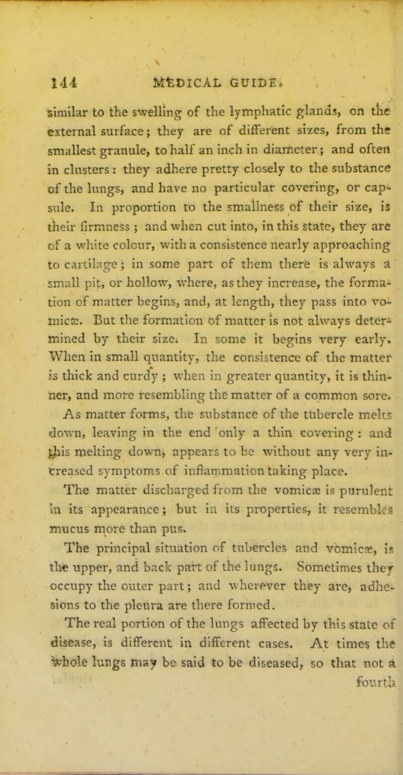 similar to the swelling of the lymphatic glands, on tkc external surface; they are of different sizes, from the smallest granule, to half an inch in diameter; and often in clusters : they adhere pretty closely to the substance of the lungs, and have no particular covering, or cap^ sule. In proportion to the smallness of their size, is their firmness; and when cut into, in this state, they are of a white colour, with a consistence nearly approaching to cartilage; in some part of them therfe is always a small pit, or hollow, where, as they increase, the forma- tion of matter begins, and, at length, they pass into vo- mica. But the formation of matter is not always deter* mined by their sizci In some it begins very early. When in small quantity, the consistence of the matter js thick and curdy ; when in greater quantity, it is thin- ner, and more resembling the matter of a common sore. As matter forms, the substance of the tubercle melts down, leaving in the end only a thin covering : and j^ls melting down, appears to be without any very in- treased symptoms of inflammation taking place. The matter discharged from the vomica; is purulent In its appearance; but in its properties, it resembles mucus more than pus. The principal situation of tubercles and vbmlcgs, is the upper, and back part of the lungs. Sometimes they occupy the outer part; and wherever they are, adhe- sions to the pleura are there formed. The real portion of the lungs affected by this state of disease, is different in different cases. At times the U'hoie lungs tnay be said to be diseased, so that not a fourth