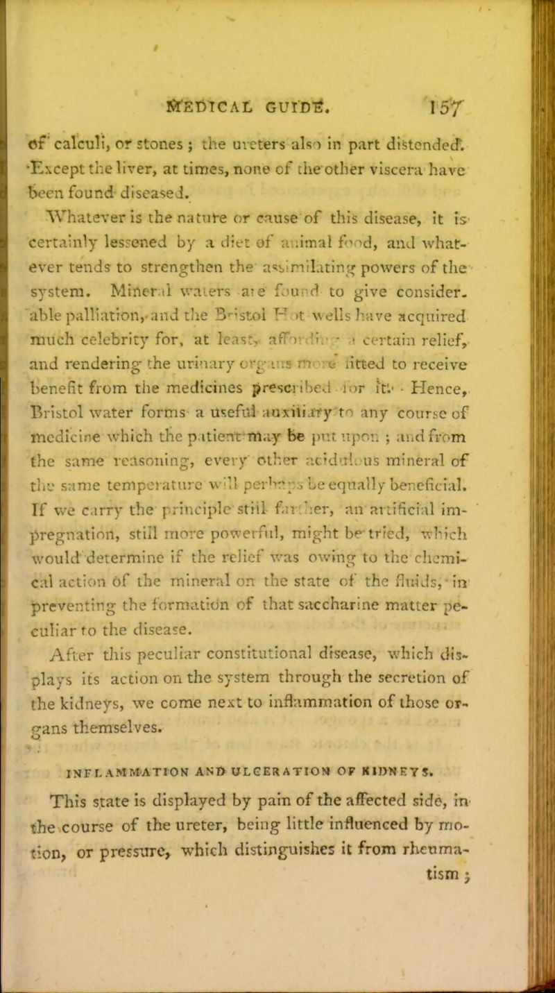 tit' calculi, or stones ; the ureters ak i in part distcndecf. •Except tl:e lirer, at times, none of the other viscera have been found diseased. Whatever is the nature or ciuse of this disease, it is certainly lessened by a dit-t of animal fond, and what- ever tends to strengthen the a'lbinilatin^^ powers of the system. Miner.li v.Miers a?e found to give consider- able palliation,-and tlie B'-'stoi H >t wells have acquired much celebrity for, at least, afFoi :-!!.- - certain relief, and rendering- the urinary crg ius tuc:^ iitted to receive benefit from the medicines prescribed ior it'.' Hence, Bristol water forms a useful auxiiijffy'to any course of medicine which the p itient-may be put upon ; and from the same reasoning, every other iicidul!. us mineral of rh-j same temperature w'll perir'^-., Le equally beneficial. If we carry the principle stiil f-n u:er, an artificial im- pregnation, still more powerful, might be-tried, which would determine if the relief was owing to the chemi- cal action of the mineral on the state of the fluids, in preventing the formation of that saccharine matter pe- culiar to the disease. After this peculiar constitutional disease, which dis- plays its action on the system through the secretion of the kidneys, we come next to inflammation of those or- gans themselves. INFLAMMATrON ANI> UL GER A TIOM OF KIJ>KBTS. This state is displayed by pain of the affected side, in the course of the ureter, being little influenced by mo- tion, or pressure, which distinguishes it from rheuma- tism J