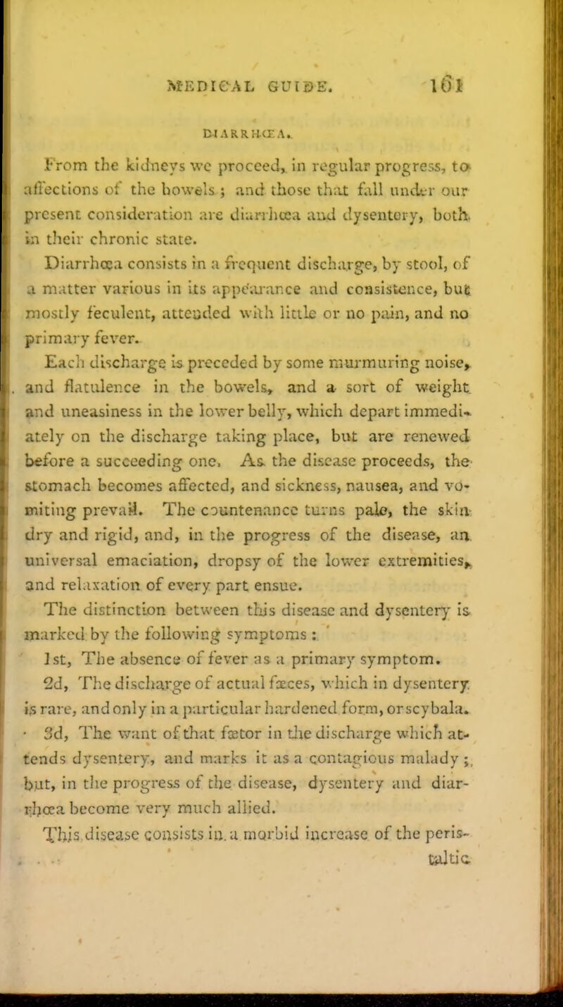 DlARRrKXA. From the kidneys wc proceed^ in regular progress, to iirections of the bowels ; and those that fall under our present consideration are dianlicea aud dysentery, both, .n their chronic state. Diarrhoea consists in a frequent discharge, by stool, of I matter various in its appc';uance and consisu^nce, but ■nostly feculent, atteuded with little or no piiin, and no primary fever. Each discharge Is pi-eceded by some murmuring noise> and flatulence in the bowels, and a sort of weight »nd uneasiness in the lower belly, which depart immedi* ately on the discharge taking place, but are renewed before a succeeding one. As. the disciise proceeds, thfr stomach becomes affected, and sickness, nausea, and vo- initing prevail. The countenance turns pale, the skijv dry and rigid, and, in the progress of the disease, aa universal emaciation, dropsy of the lower extremities^ and relaxation of every part ensue. The distinction between this disease and dysentery is marked by the following symptoms: Jstj The absence of fever as a primary symptom. 2d, The discharge of actual fcEces, which in dysentery is rare, and only in a particular hardened forra,orscybala. • 3d, The w.inl of tliat fxtor in tlie discharge which at- tends dysentery, and marks it as a contagious malady;, but, in the progress of the disease, dysentery and diar- rljoca become very much allied. This.disease consists in. a morbid increase of the perls- teJtic