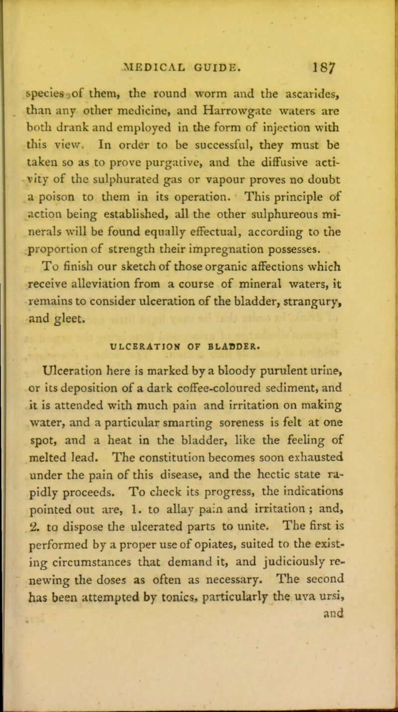 species -of them, the round worm and the ascarides, than any other medicine, and Harrovvgate waters are both drank and employed in the form of injection with this view. In order to be successful, they must be taken so as to prove purgative, and the diffusive acti- vity of the sulphurated gas or vapour proves no doubt a poison to them in its operation. This principle of action being established, all the other sulphureous mi- nerals will be found equally effectual, according to the proportion of strength their impregnation possesses. To finish our sketch of those organic affections which receive alleviation from a course of mineral waters, it remains to consider ulceration of the bladder, strangury, and gleet. VLCERATION OF BLABDER. Ulceration here is marked by a bloody purulent urine, or its deposition of a dark coffee-coloured sediment, and it is attended with much pain and irritation on making water, and a particular smarting soreness is felt at one spot, and a heat in the bladder, like the feeling of melted lead. The constitution becomes soon exhausted under the pain of this disease, and the hectic state ra- pidly proceeds. To check its progress, the indications pointed out are, 1. to allay pain and irritation; and, 2. to dispose tlae ulcerated parts to unite. The first is performed by a proper use of opiates, suited to the exist- ing circumstances that demand it, and judiciously re- newing the doses as often as necessary. The second has been attempted by tonics, particularly the uva ursi, and