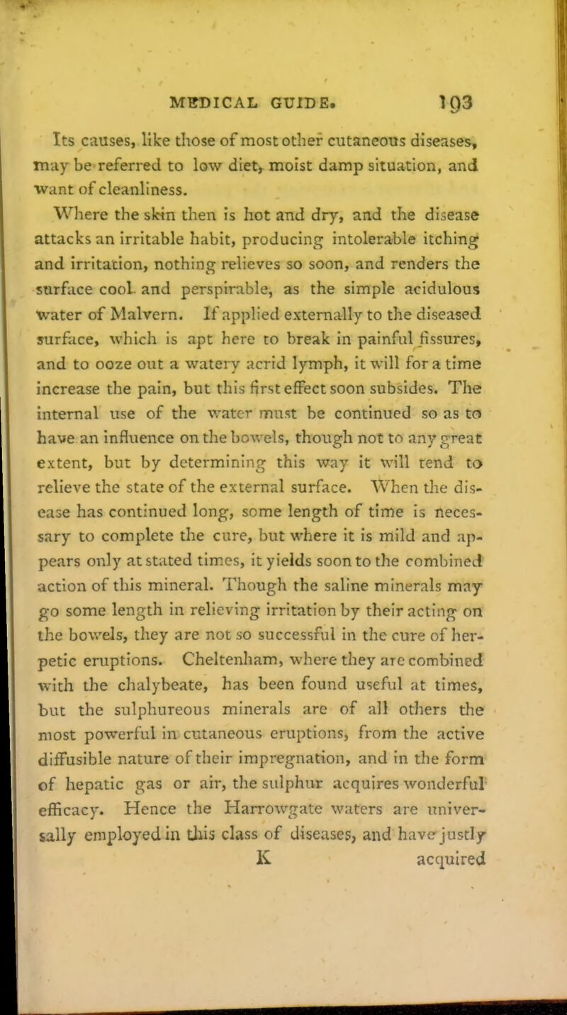 Its causes, like those of most other cutaneous diseases, may be referred to low diet, moist damp situation, and Want of cleanliness. Wliere the skin then is hot and dry, and the disease attacks an irritable habit, producing intolerable itching and irritation, nothing relieves so soon, and renders the surface cooL and perspirable, as the simple acidulous water of Malvern. If applied externally to the diseased surface, which is apt here to break in painful fissures, and to ooze out a watery acrid lymph, it will for a time increase the pain, but this first effect soon subsides. The internal use of the water must be continued so as to have an influence on the bowels, though not to any great extent, but by determining this way it will tend to relieve the state of the external surface. When the dis- ease has continued long, some length of time is neces- sary to complete the cure, but where it is mild and ap- pears only at stated times, it yields soon to the combined action of this mineral. Though the saline minerals may go some length in relieving irritation by their acting on the bowels, they are not so successful in the cure of her- petic eruptions. Cheltenham, where they are combined with the chalybeate, has been found useful at times, but the sulphureous minerals are of all others the most powerful in cutaneous eruptions, from the active diffusible nature of their impregnation, and in the form of hepatic gas or air, the sulphur acquires wonderful- efficacy. Hence the Harrowgate waters are univer- sally employed in tjiis class of diseases, and have-justly K acquired