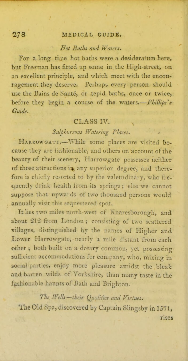 Hot Baths and Waters. For a long tiaie hot baths were a desideratum here, but Freeman has fitted up some in the High-street, on an excellent principle, and which meet with the encou- ragement they deserve. Perhaps every person should use the Bains de Sante, or tepid baths, once or twice, before they begin a course of the waters.—Phillips''s Guide, CLASS IV. ^ Sulphureous IVatcring Places, Harrowgatf.—While some places are visited be- cause they are fashionable, and others on account of the beauty of their scenery, Harrov/gate possesses neither of those attractions ii|. any superior degree, and there- fore is chieHy resorted to by the valetudinary, who fre- quently drinif health from its springs ; else we cannot suppose that upwards of two thousand persons would annually visit this sequestered spot. It lies tv/o miles north-west of Knaresborough, and about 212 from London ; consisting of two scattered villages, distinguished by the names of Higher and Lower Harrowgate, neaily a mile distant from each other ; both built on a dreary common, yet possessing sufficient accommodations for com^-any, who, mixing in social parties, enjoy more pleasure amidst the bleak and barren wilds of Yorkshire, than many taste in the fashionable haunts of Bath and Brighton. The Wells—their Qiialities and Virtues. The Old Spa, discovered by Captain Slingsby in 1571, rises