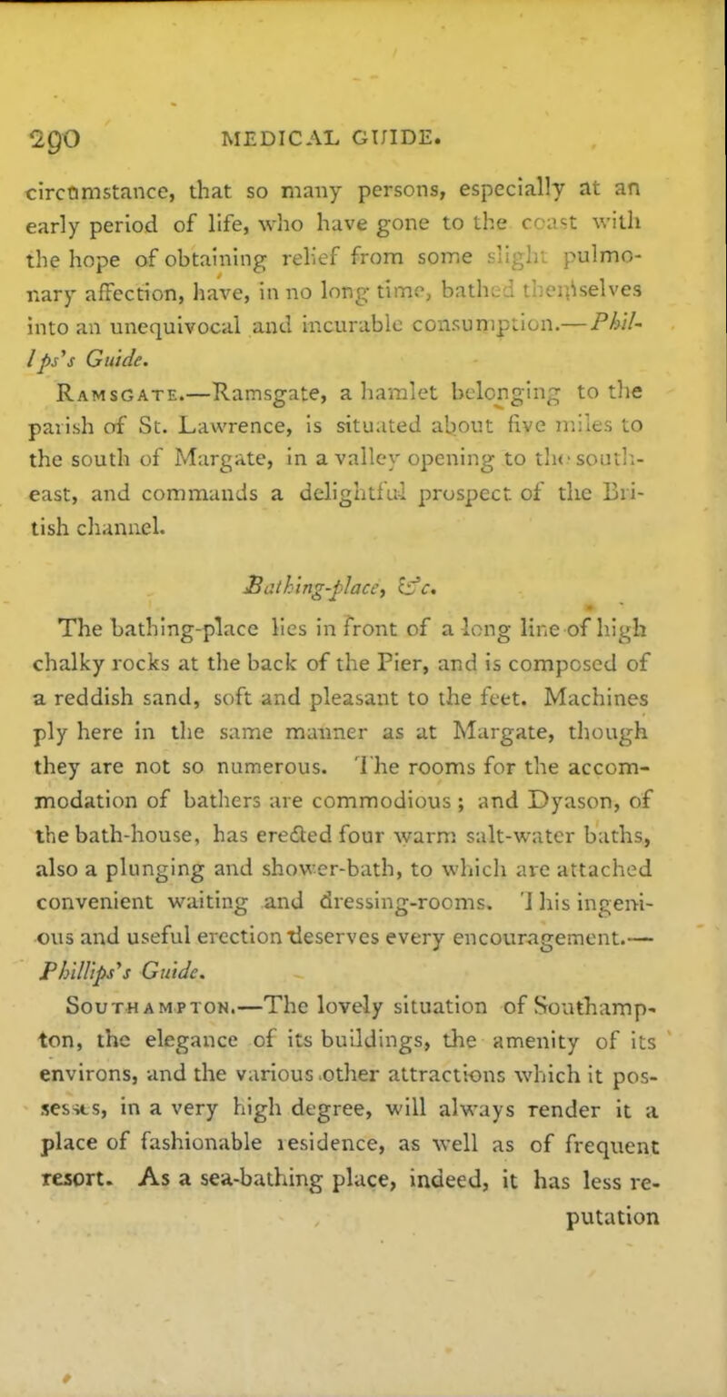 circQmstance, that so many persons, especially at an early period of life, who have gone to the ccast with the hope of obtaining relief from some slight pulmo- nary affection, have, in no long time, bathed theii^selves into an unequivocal and incurable consumption.— P/j/7- /jfij'j Guide. Ramsgate.—Ramsgate, a hamlet belonging to the parish of St. Lawrence, is situated aljout five miles to the south of Margate, in a valley opening to tlicsoutli- east, and commands a delightful prospect of the Bri- tish clianuel. £athing-place, infc* The Lathing-place lies in front of a long line of high chalky rocks at the back of the Pier, and is composed of a reddish sand, soft and pleasant to the feet. Machines ply here in the same maimer as at Margate, though they are not so numerous. The rooms for the accom- modation of bathers are commodious ; and Dyason, of the bath-house, has eredled four Avarm. salt-water baths, also a plunging and shower-bath, to which are attached convenient waiting and dressing-rooms. '1 his ingeni- ous and useful erection Reserves every encouragement.— PhilUps's Guide. Southampton.—The lovely situation of Southamp' ton, the elegance of its buildings, the amenity of its environs, and the various .other attractions which it pos- sesses, in a very high degree, will always render it a place of fashionable residence, as well as of frequent resort. As a sea-bathing place, indeed, it has less re- putation