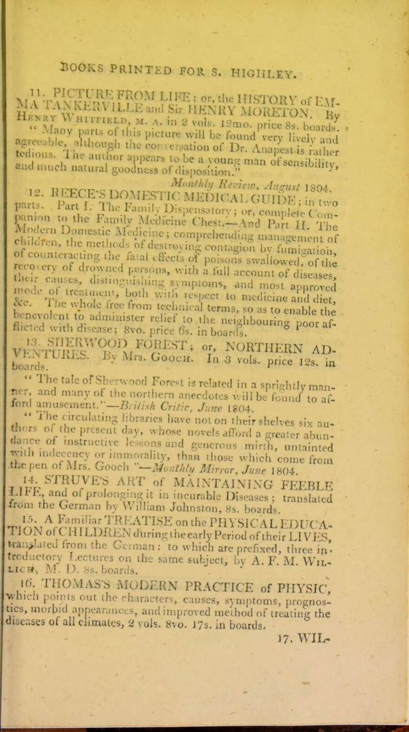 llKKRY Whufield M. A. ,n 2 vols. I'Jmo. price 8s boards^ «g enable .1 though the co> .e.:aUou of Dr. Aua,Lt s ^ UclH.u.. Ino auihor appears lo be a voun- man ofsciisih aiHl nu.ch natural goodness of disposition. ^'^S'l^'J't}, ^io'iflili/ KeL'icio, uinTu<;/ \ l^>ri. . 1 art 1. 1 ho l'a.„ily Dispcnsatorv ; or, coinpietc C om- l>an>:,n to the Faunly .Medicine C-hest.-And R U Tf Modern Don,cstic AKdicinc; comprehending n.anJlc^n;,, of cluicren. the melhcds of destrm ini contagion bv f uni r on of counteractn^s the .-Uial alects of pois<„^s suaiire fo t ; •overy of drowned persons, with a fbll account of c ise se U nr causes. d.s,n,^.,s ,in:^ syn.pioms. and most a 1. ode o ircalu.en., both v.i.h re<pect to niedicine a , c! et -c. J he ^s•holo tree from technical terms, so as to enib c t^,e benevolent to adnnn.ster relief to the nei.hbour4nrpoor af< flictod with disease; 8vo. price Gs. in boarcis ° ^ vfnuS'Tyi^'''/?'''^' T northern ad. boards ^ ^ P--' ^2s. ia  The talc ofSIv-rwond Forest is related in a sprlahtlv man- r.. and many of the northern anecdotes will be found to af- ford amusement.-—/J;vV/.s/i Critic, June [804  Ihe cncuhuu)- libraries have not on their shelves six au- thors of the present day, whose novels afiord a o;rcaler abun- dance of fn&tructive le-ions and generous mirt'},, uniainted with nuleccncy or,mmoraliiy, than those which come from the pen of xMrs. Gooch —Monihh, Minor, June 1804 jiVV^^'^^?^?'^''? ^V^^'^'.^ i^^AINTAJNIXG FEEBLE J.li E, and of pn.Ioivcmi,Mt in incurable Diseases ; translated trom the German by VVilham Johnston, 8s. boards I'fJPJ'P'^-^^-^, PHVSICALEDUCA- UONofCHlLDRENdurmgtheearlyFeriod of their LIVES, Uau>!aled from the German : to which are prefixed, three in- troductory Lectures on the same subject, l)v A. F M Wii- LK t*, A.L D. .Ss. boards. K). THOMAS'S MODERN PRACTICE of PHYSIC which points out the characters causes, symptoms, prognos- tics, morbid appearances, and improved method of treating the diseases of all chmaies, 2 vols. 8vo. J 7s. in boards, J7. WIL-