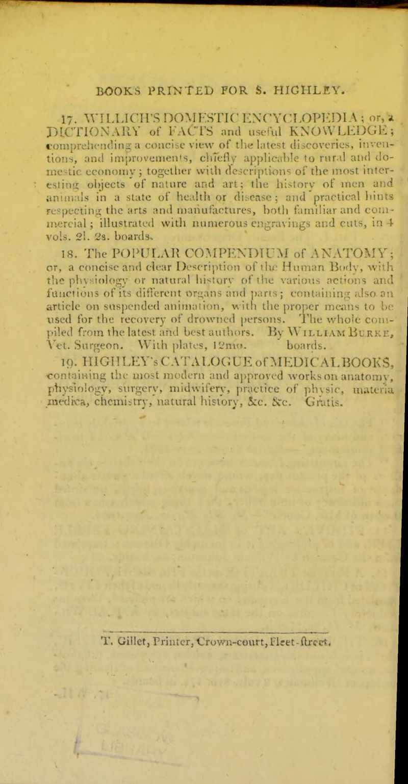 17. WILLICirS DOMKSTIC 1:N('Y(:L0P1-:DI A ; or, i r^lCTlONAllV of FACTS nrul useful KNOWLHDGii; coiiiprelicruliiiji a concise view of tha Intest discoveries, inven- tions, and imj>r(n'einen's, cliTcHy applicable to rnr il and do- mestic economy ; togellier wiili dcscripliflns of the most inter- eslin<i oi))ects of nature and art; flic historv of men and anunals in a slate of healtli or disease; and practical liints respecting the arts and manufactures, bolli familiar and coiu - niercial ; illustrated with numerous ciigravings and cuts, in 4 vols. 2!. 23. boards, 18. The POlHJr.All COMPENDIUM of ANATOMY; or, a concise and clear De^crijition of tin- Human Bodv, with the plu>:if)logy or natural hi-turv of the various actions and fuiicfions of its diOerent organs and parts ; containing also an article on suspended animation, with the proper means to be used for the recovery of drowned persons, 'j he whole coni- V>iled from the latest and best authors. By William Burk]. \''et. Suq^eon. With plates, 12niu. boards. 19. niGnLEY sCA'rALOC;UE of MEDICAEBOOKS containing the most modern and a])proved works on anatom\. phj-slology, surgery, midwifery, practice of phvsic, uutteri; medi'ca, chcmiitry, natural liisiory, Sec. t>Cc. GiaitU, T. Giliet, Friuter, Crown-court,Flcet-ftrcct*