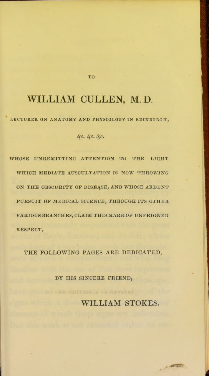 TO WILLIAM CULLEN, M. D. LECTURER ON ANATOMY AND PHYSIOLOGY IN EDINBUBGHj (Sfc. (Sfc. <Sfc. WHOSE UNREMITTING ATTENTION TO THE LIGHT WHICH MEDIATE AUSCULTATION IS NOW THUOWING ON THE OBSCURITY OF DISEASE, AND WHOSE ARDENT PURSUIT OF MEDICAL SCIENCE, THROUGH ITS OTHER VARIOUS BRANCHES, CLAIM THISMARKOP UNFEIGNED RESPECT, THE FOLLOWING PAGES ARE DEDICATED, BY HIS SINCERE FRIEND, WILLIAM STOKES.