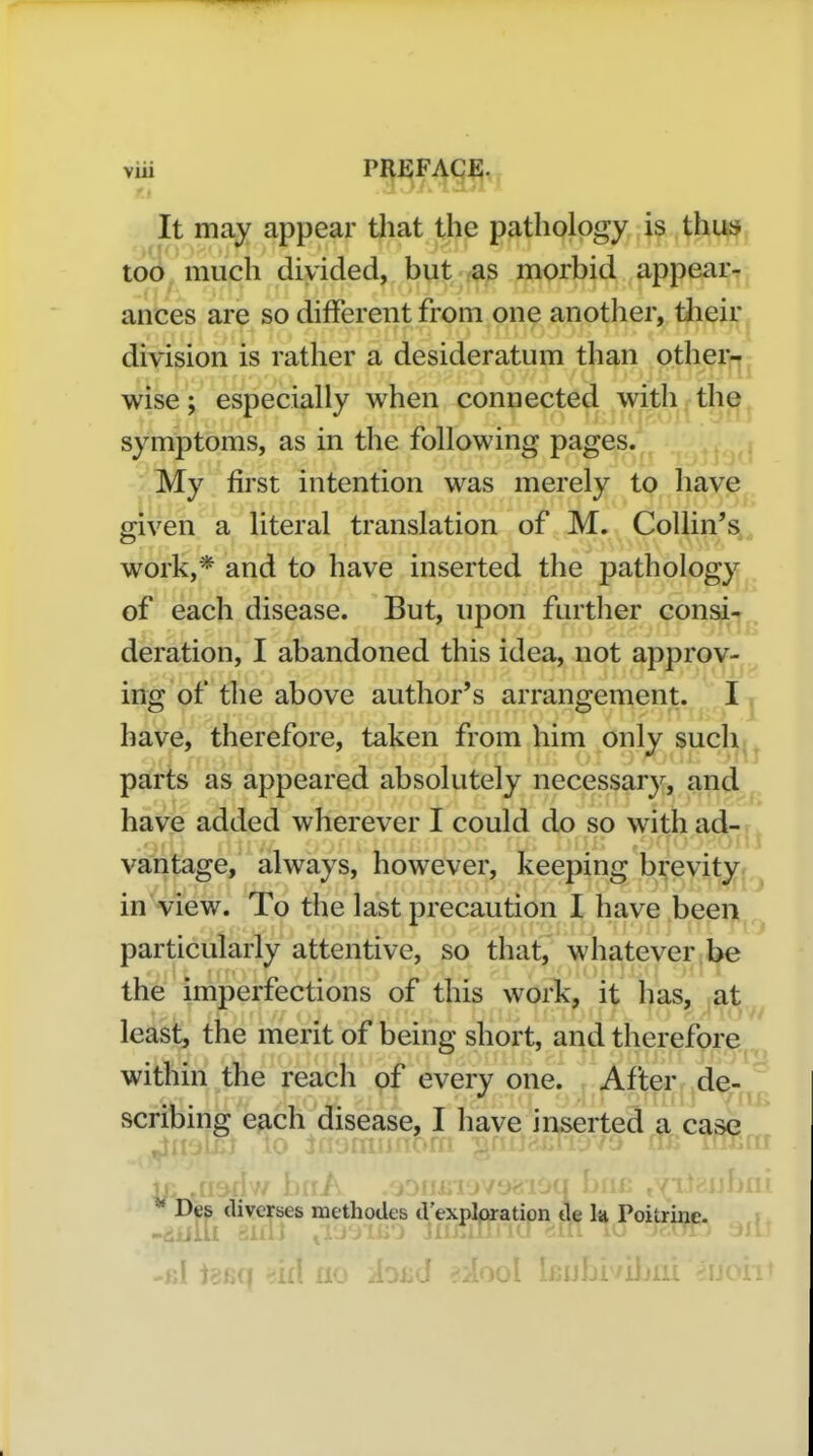 via PREFACE. f.t ' It may appear that the pathology is thus too much divided, but as morbid appear^ ances are so different from one another, tlieir division is rather a desideratum than other- wise ; especially when connected with the symptoms, as in the following pages. My first intention was merely to have ffiven a literal translation of M. Collin's work,* and to have inserted the pathology of each disease. But, upon further consi- deration, I abandoned this idea, not approv- ing of the above author's arrangement. I have, therefore, taken from him only such parts as appeared absolutely necessary, and have added wherever I could do so with ad- vantage, always, however, keeping brevity in view. To the last precaution I have been particularly attentive, so that, whatever be the imperfections of this work, it has, at ledsk, me merit of being short, and therefore;^ within the reach of every one. After de- scribing each disease, I have inserted a case