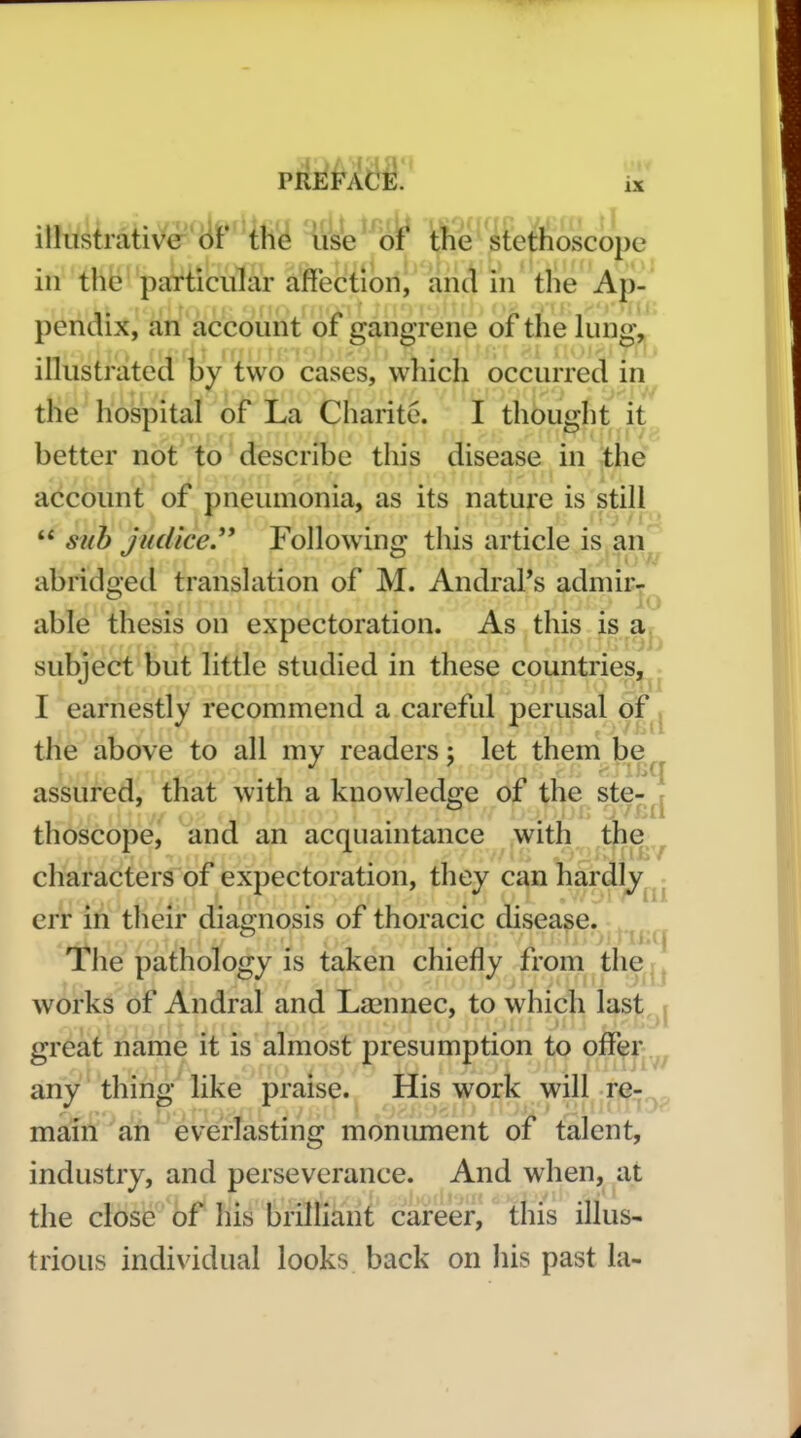 illustrative of the iise of the stethoscope in thfeparticular affection, and in the Ap-' pendix, an account of gangrene oi the lung-, illustrated by two cases, which occurred in the hospital of La Charite. I thought it better not to describe this disease in the account of pneumonia, as its nature is still  stib iudice.** Followino; this article is an abridged translation of M. AndraPs admir^^ able thesis on expectoration. As this is a subject but little studied in these countries, , I earnestly recommend a careful perusal of the above to all my readers; let them be assured, that with a knowledge of the ste- r thoscope, and an acquaintance with tjie^ characters of expectoration, they can hardly.^- err in their diagnosis of thoracic disease. ^ The pathology is taken chiefly from the | j works of Andral and Lasnnec, to which last ( great name it is almost presumption to off^r any thin^- like praise. His work will re-; main an everlasting monument of talent, industry, and perseverance. And when, at the close of his brilHant career, this illus- trious individual looks back on his past la-